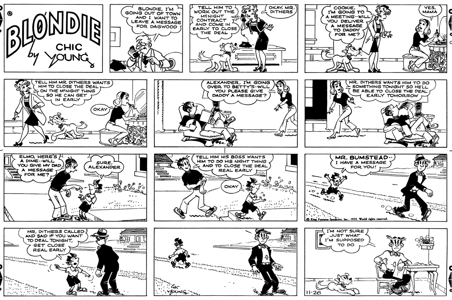 Green OCR: YESMAMA TELL HIM TO WORK OUT THE MENIGHT CONTRACT AND COME IN EARLY TO CLOSE THE DEAL OKAYMR. DITHERS BLONDIEI'M GOING OUT OF TOWN AND I WANT TO LEAVE A MESSAGE FOR DAGWOOD COOKIEI'M GOING TO S A MEETINGWILL YOU DELIVER A MESSAGE TO DADDY FOR ME? BLOWDIE CHIC by youNG TELL HIM MR. DITHERS WANTS 7 HIM TO CLOSE THE DEAL ON THE MENIGHT THING SO HE CAN GET IN EARLY ALEXANDERI'M GOING OVER TO BETTY'S--WILL YOU PLEASE GIVE DADDY A MESSAGE? MR. DITHERS WANTS HIM TO DO >SOMETHING TONIGHT SO HELL T BE ABLE TO CLOSE THE DEAL EARLY TOMORROW OKAY ELMOHERE'S A A DIME..WILL YOU GIVE MY DAD A MESSAGE FOR ME? TELL HIM HIS BOSS WANTS HIM TO DO HIS NIGHT THING AND TO CLOSE THE DEAL REAL EARLY MR. BUMSTEAD. I HAVE A MESSAGE FOR YOU! SUREALEXANDER OKAY Featuren Sred l1972. World right ed. MR. DITHERS CALLED AND SAID IF YOU WANT TO DEAL TONIGHTGET CLOSE REAL EARLY I'M NOT SURE JUST WHAT I'M SUPPOSED TO DO inine .. * YOUNG 11-26 - YESMAMA TELL HIM TO WORK OUT THE MENIGHT CONTRACT AND COME IN EARLY TO CLOSE THE DEAL OKAYMR. DITHERS BLONDIEI'M GOING OUT OF TOWN AND I WANT TO LEAVE A MESSAGE FOR DAGWOOD COOKIEI'M GOING TO S A MEETINGWILL YOU DELIVER A MESSAGE TO DADDY FOR ME? BLOWDIE CHIC by youNG TELL HIM MR. DITHERS WANTS 7 HIM TO CLOSE THE DEAL ON THE MENIGHT THING SO HE CAN GET IN EARLY ALEXANDERI'M GOING OVER TO BETTY'S--WILL YOU PLEASE GIVE DADDY A MESSAGE? MR. DITHERS WANTS HIM TO DO >SOMETHING TONIGHT SO HELL T BE ABLE TO CLOSE THE DEAL EARLY TOMORROW OKAY ELMOHERE'S A A DIME..WILL YOU GIVE MY DAD A MESSAGE FOR ME? TELL HIM HIS BOSS WANTS HIM TO DO HIS NIGHT THING AND TO CLOSE THE DEAL REAL EARLY MR. BUMSTEAD. I HAVE A MESSAGE FOR YOU! SUREALEXANDER OKAY Featuren Sred l1972. World right ed. MR. DITHERS CALLED AND SAID IF YOU WANT TO DEAL TONIGHTGET CLOSE REAL EARLY I'M NOT SURE JUST WHAT I'M SUPPOSED TO DO inine .. * YOUNG 11-26 -