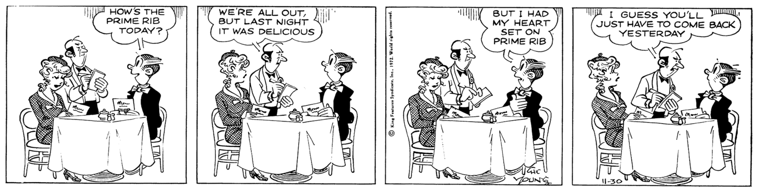 Cartoon OCR: HOW'S THE PRIME RIB TODAY? WE'RE ALL OUTBUT LAST NIGHT IT WAS DELICIOUS BUT I HAD MY HEART SET ON PRIME RIB I GUESS YOU'LL JUST HAVE TO COME BACK YESTERDAY HOW'S THE PRIME RIB TODAY? WE'RE ALL OUTBUT LAST NIGHT IT WAS DELICIOUS BUT I HAD MY HEART SET ON PRIME RIB I GUESS YOU'LL JUST HAVE TO COME BACK YESTERDAY