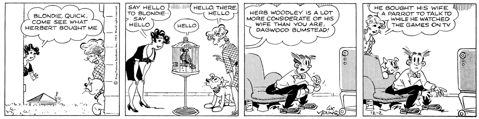 Line art OCR: SAY HELLO i HELLOTO BLONDIE SAY HELLO HERB WOODLEY IS A LOT MORE CONSIDERATE OF HIS WIFE THAN YOU ARE DAGWOOD BUMSTEAD! HE BOUGHT HIS WIFE U" A A PARROT TO TALK TO WHILE HE WATCHED THE GAMES ON TV HELLO BLONDIECOME SEE WHAT HERBERT BOUGHT ME HELLO O SAY HELLO i HELLOTO BLONDIE SAY HELLO HERB WOODLEY IS A LOT MORE CONSIDERATE OF HIS WIFE THAN YOU ARE DAGWOOD BUMSTEAD! HE BOUGHT HIS WIFE U" A A PARROT TO TALK TO WHILE HE WATCHED THE GAMES ON TV HELLO BLONDIECOME SEE WHAT HERBERT BOUGHT ME HELLO O