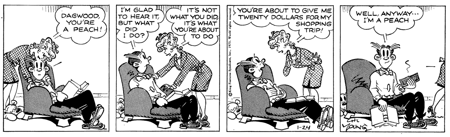 Art OCR: I'M GLAD TO HEAR ITBUT WHAT > DID I DO? IT'S NOT WHAT YOU DID IT'S WHAT YOU'RE ABOUT TO DO YOU'RE ABOUT TO GIVE ME TWENTY DOLLARS FOR MY SHOPPING TRIP! WELLANYWAY... I'M A PEACH DAGWOODYOU'RE A PEACH! 1-24 I'M GLAD TO HEAR ITBUT WHAT > DID I DO? IT'S NOT WHAT YOU DID IT'S WHAT YOU'RE ABOUT TO DO YOU'RE ABOUT TO GIVE ME TWENTY DOLLARS FOR MY SHOPPING TRIP! WELLANYWAY... I'M A PEACH DAGWOODYOU'RE A PEACH! 1-24