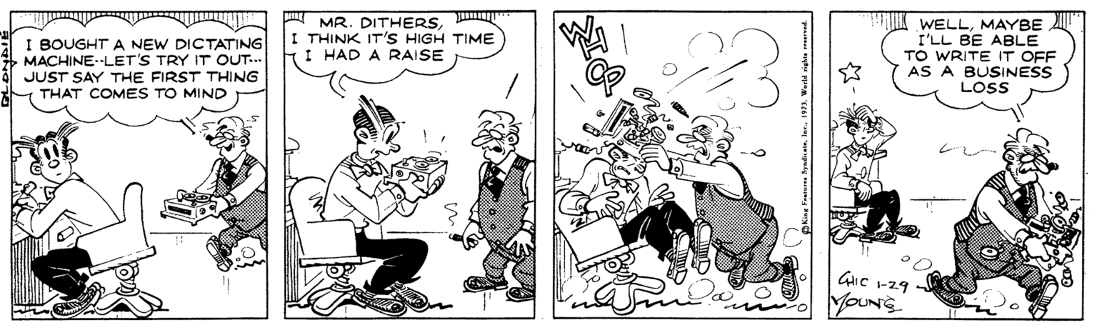 Comics OCR: I BOUGHT A NEW DICTATING MACHINE. LET'S TRY IT OUT... JUST SAY THE FIRST THING THAT COMES TO MIND MR. DITHERSI THINK IT'S HIGH TIME I HAD A RAISE WELLMAYBE I'LL BE ABLE TO WRITE IT OFF AS A BUSINESS LOSS YOUNS I BOUGHT A NEW DICTATING MACHINE. LET'S TRY IT OUT... JUST SAY THE FIRST THING THAT COMES TO MIND MR. DITHERSI THINK IT'S HIGH TIME I HAD A RAISE WELLMAYBE I'LL BE ABLE TO WRITE IT OFF AS A BUSINESS LOSS YOUNS