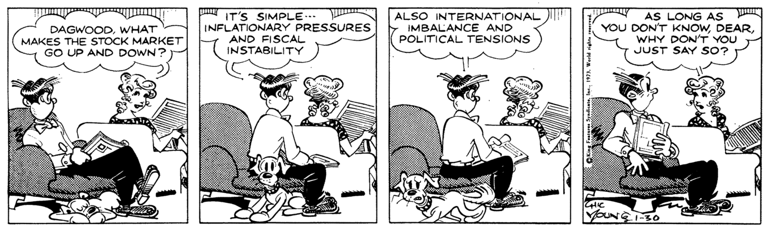 Publication OCR: p IT'S SIMPLE.. INFLATIONARY PRESSURES AND FISCAL INSTABILITY ALSO INTERNATIONAL IMBALANCE AND POLITICAL TENSIONS AS LONG AS YOU DON'T KNOWWHY DON'T YOU JUST SAY SO? DAGWOODWHAT MAKES THE STOCK MARKET GO UP AND DOWN? YOUNE-30 p IT'S SIMPLE.. INFLATIONARY PRESSURES AND FISCAL INSTABILITY ALSO INTERNATIONAL IMBALANCE AND POLITICAL TENSIONS AS LONG AS YOU DON'T KNOWWHY DON'T YOU JUST SAY SO? DAGWOODWHAT MAKES THE STOCK MARKET GO UP AND DOWN? YOUNE-30