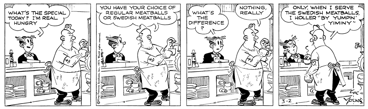 Mammal OCR: YOU HAVE YOUR CHOICE OF REGULAR MEATBALLS OR SWEDISH MEATBALLS ONLYWHENI SERVE THE SWEDISH MEATBALLSI HOLLER "BY YUMPIN' YIMINY" NOTHINGREALLY WHAT'S THE SPECIAL TODAY ? I'M REAL HUNGRY WHAT'S THE DIFFERENCE ZHIC= YOU HAVE YOUR CHOICE OF REGULAR MEATBALLS OR SWEDISH MEATBALLS ONLYWHENI SERVE THE SWEDISH MEATBALLSI HOLLER "BY YUMPIN' YIMINY" NOTHINGREALLY WHAT'S THE SPECIAL TODAY ? I'M REAL HUNGRY WHAT'S THE DIFFERENCE ZHIC=