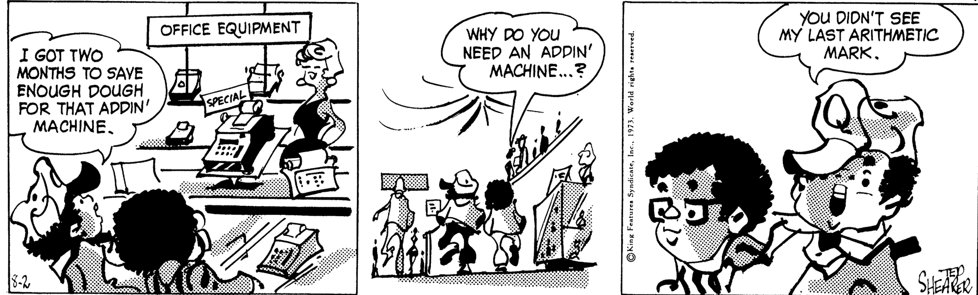 Parallel OCR: YOU DIDN'T SEE MY LAST ARITHMETIC MARK. OFFICE EQUIPMENT WHY DO YOU NEED AN ADDIN' MACHINE...? I GOT TWO MONTHS TO SAVE ENOUGH DOUGH FOR THAT ADDIN' MACHINESPECIAL 8-2 OKing Features SyndicateI YOU DIDN'T SEE MY LAST ARITHMETIC MARK. OFFICE EQUIPMENT WHY DO YOU NEED AN ADDIN' MACHINE...? I GOT TWO MONTHS TO SAVE ENOUGH DOUGH FOR THAT ADDIN' MACHINESPECIAL 8-2 OKing Features Syndicate