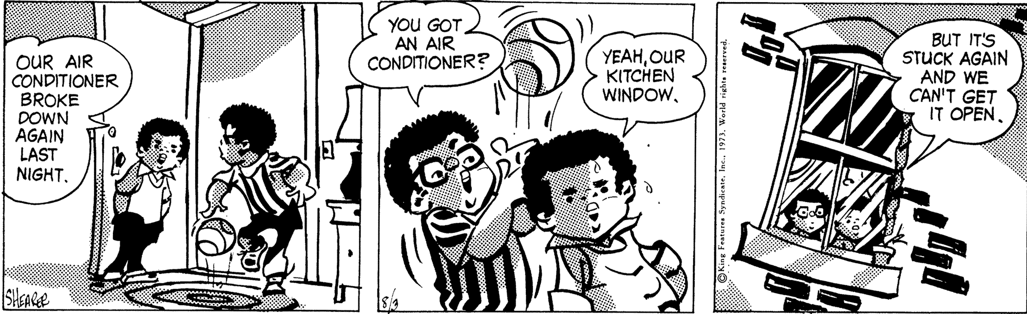 Font OCR: YOU GOT AN AIR CONDITIONER? OUR AIR CONDITIONER BROKE DOWN AGAIN LAST NIGHTOUR KITCHEN WINDOWBUT IT'S STUCK AGAIN AND WE CAN'T GET IT OPENSyndicate. Inc. 1973. World rights reserved. YOU GOT AN AIR CONDITIONER? OUR AIR CONDITIONER BROKE DOWN AGAIN LAST NIGHTOUR KITCHEN WINDOWBUT IT'S STUCK AGAIN AND WE CAN'T GET IT OPENSyndicate. Inc. 1973. World rights reserved.