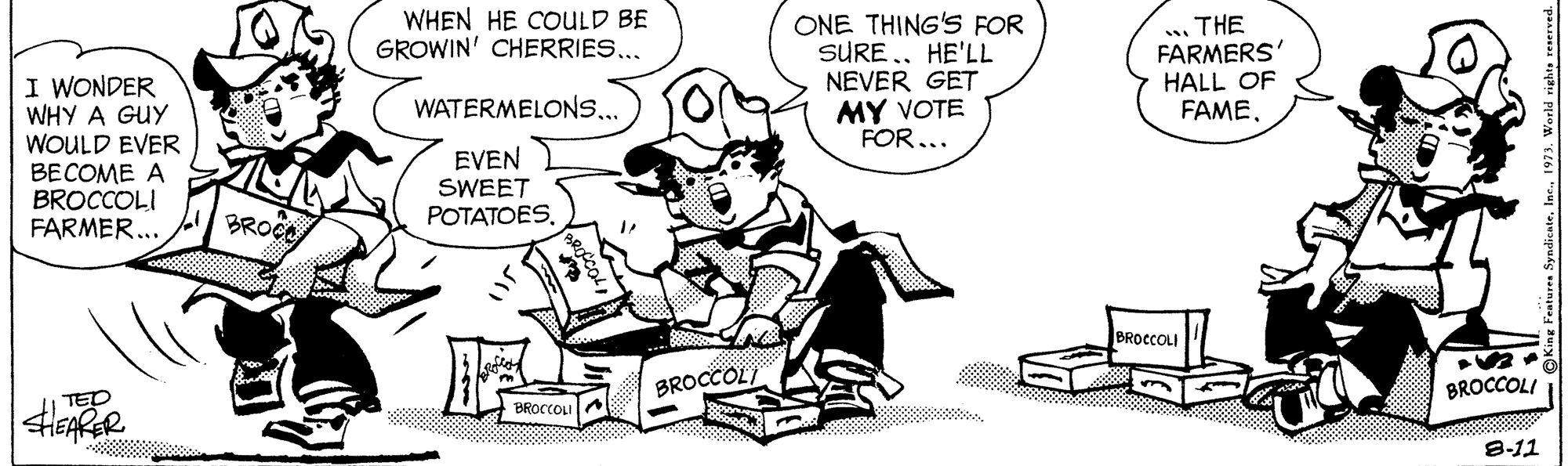 Parallel OCR: WHEN HE COULD BE GROWIN' CHERRIES... ONE THING'S FOR SURE .. HE'LL NEVER GET MY VOTE FOR... . THE FARMERS' HALL OF FAMEI WONDER WHY A GUY WOULD EVER BECOME A BROCCOLI FARMER... WATERMELONS.. EVEN SWEET POTATOESBROC BROCCOLI BROCCOL/ BROCCOLI HEARR TED BROCCOLIA 888 5 8-11 WHEN HE COULD BE GROWIN' CHERRIES... ONE THING'S FOR SURE .. HE'LL NEVER GET MY VOTE FOR... . THE FARMERS' HALL OF FAMEI WONDER WHY A GUY WOULD EVER BECOME A BROCCOLI FARMER... WATERMELONS.. EVEN SWEET POTATOESBROC BROCCOLI BROCCOL/ BROCCOLI HEARR TED BROCCOLIA 888 5 8-11