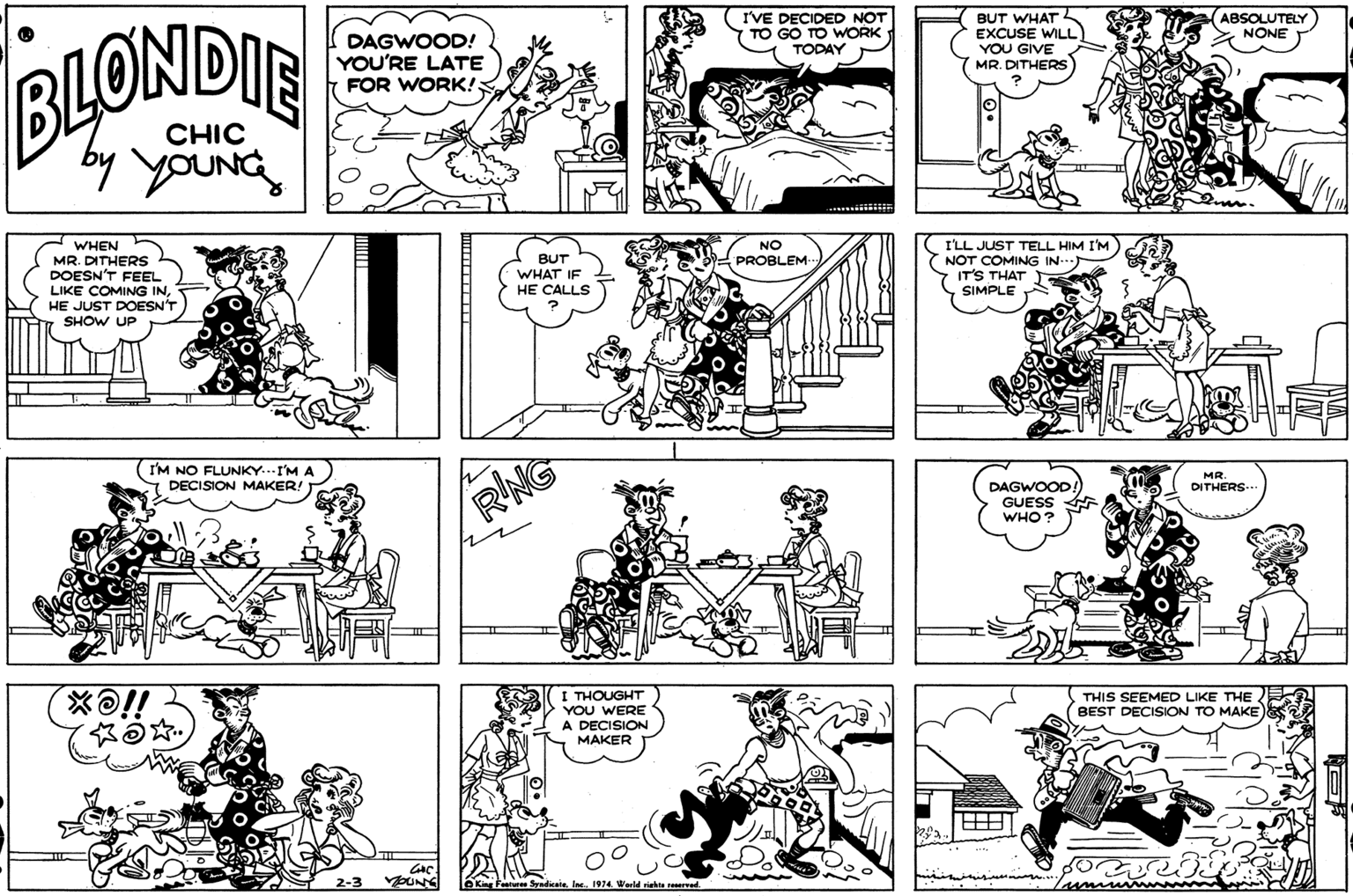 Parallel OCR: I'VE DECIDED NOT TO GO TO WORK TODAY BUT WHAT EXCUSE WILL ABSOLUTELY NONE DAGWOOD! YOU'RE LATE FOR WORK!; BLONDIE YOU GIVE MR. DITHERS CHIC WHEN MR. DITHERS DOESN'T FEEL LIKE COMING INHE JUST DOESN'T SHOW UP NO BUT WHAT IF HE CALLS I'LL JUST TELL HIM I'M NOT COMING IN. IT'S THAT SIMPLE PROBLEM I'M NO FLUNKY..I'M A DECISION MAKER! MR RNG DAGWOOD! GUESS WHO? DITHERS I THOUGHT YOU WERE THIS SEEMED LIKE THE BEST DECISION TO MAKE A DECISION MAKER LeKing Fasture Syadicatela 1974 Werld riehe I'VE DECIDED NOT TO GO TO WORK TODAY BUT WHAT EXCUSE WILL ABSOLUTELY NONE DAGWOOD! YOU'RE LATE FOR WORK!; BLONDIE YOU GIVE MR. DITHERS CHIC WHEN MR. DITHERS DOESN'T FEEL LIKE COMING INHE JUST DOESN'T SHOW UP NO BUT WHAT IF HE CALLS I'LL JUST TELL HIM I'M NOT COMING IN. IT'S THAT SIMPLE PROBLEM I'M NO FLUNKY..I'M A DECISION MAKER! MR RNG DAGWOOD! GUESS WHO? DITHERS I THOUGHT YOU WERE THIS SEEMED LIKE THE BEST DECISION TO MAKE A DECISION MAKER LeKing Fasture Syadicatela 1974 Werld riehe