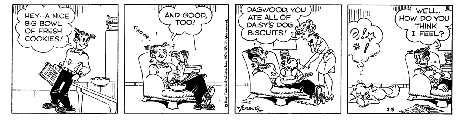 Conversation OCR: DAGWOODYOU )I" ATE ALL OF DAISY'S DOG BISCUITS! WELLHOW DO YOU THINK I FEEL? AND GOODTOO! HEY. A NICE BIG BOWL OF FRESH COOKIES! Cone. 2-5 Ko O King Fuaturea Syadioate1974. Werld vighta reserved. DAGWOODYOU )I" ATE ALL OF DAISY'S DOG BISCUITS! WELLHOW DO YOU THINK I FEEL? AND GOODTOO! HEY. A NICE BIG BOWL OF FRESH COOKIES! Cone. 2-5 Ko O King Fuaturea Syadioate1974. Werld vighta reserved.
