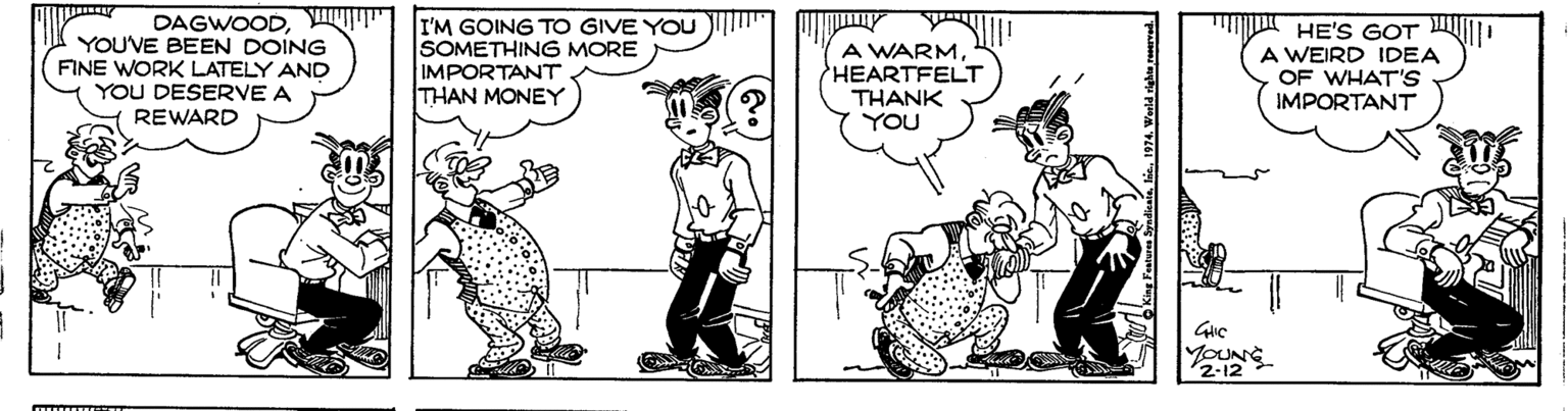 Illustration OCR: YOUVE BEEN DOING FINE WORK LATELY AND YOU DESERVE A REWARD DAGWOOD" II'M GOING TO GIVE YOU SOMETHING MORE IMPORTANT THAN MONEY A WARMHEARTFELT THANK YOU HE'S GOT A WEIRD IDEA OF WHAT'S IMPORTANT 2-12 YOUVE BEEN DOING FINE WORK LATELY AND YOU DESERVE A REWARD DAGWOOD" II'M GOING TO GIVE YOU SOMETHING MORE IMPORTANT THAN MONEY A WARMHEARTFELT THANK YOU HE'S GOT A WEIRD IDEA OF WHAT'S IMPORTANT 2-12