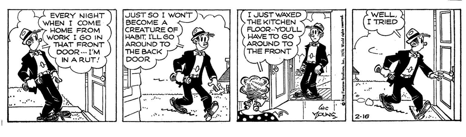 Font OCR: JUST SO I WON'T BECOME A CREATURE OF HABITI'LL GO I JUST WAXED THE KITCHEN FLOOR.YOU'LL HAVE TO GO AROUND TO THE FRONT EVERY NIGHT WHEN I COME HOME FROM WELLTRIED WORK I GO IN THAT FRONT AROUND TO THE BACK DOOR ... I'M IN A RUT! DOOR • ..".. YONS 2-16 JUST SO I WON'T BECOME A CREATURE OF HABITI'LL GO I JUST WAXED THE KITCHEN FLOOR.YOU'LL HAVE TO GO AROUND TO THE FRONT EVERY NIGHT WHEN I COME HOME FROM WELLTRIED WORK I GO IN THAT FRONT AROUND TO THE BACK DOOR ... I'M IN A RUT! DOOR • ..".. YONS 2-16