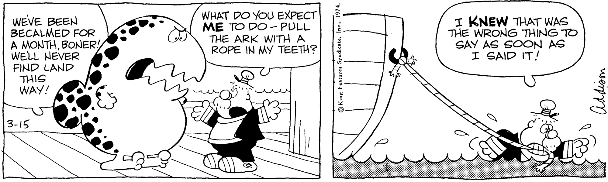 Line OCR: WHAT DO YOU EXPECT ME TO DO- PULL THE ARK WITH A ROPE IN MY TEETH? WEVE BEEN BECALMED FOR A MONTHBONER! WELL NEVER FIND LAND THIS WAY! I KNEW THAT WAS THE WRONG THING TO SAY AS SOON AS I SAID IT! 3-15 Addiom WHAT DO YOU EXPECT ME TO DO- PULL THE ARK WITH A ROPE IN MY TEETH? WEVE BEEN BECALMED FOR A MONTHBONER! WELL NEVER FIND LAND THIS WAY! I KNEW THAT WAS THE WRONG THING TO SAY AS SOON AS I SAID IT! 3-15 Addiom