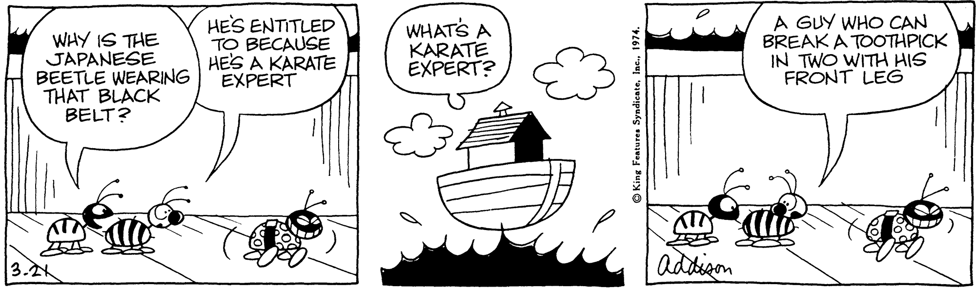 Happy OCR: WHY IS THE JAPANESE BEETLE WEARING THAT BLACK BELT? HES ENTITLED TO BECAUSE HES A KARATE EXPERT WHATS A KARATE EXPERT? A GUY WHO CAN BREAK A TOOTHPICK IN TWO WITH HIS FRONT LEG 3.? addigon OKing Features Syndicate1974. WHY IS THE JAPANESE BEETLE WEARING THAT BLACK BELT? HES ENTITLED TO BECAUSE HES A KARATE EXPERT WHATS A KARATE EXPERT? A GUY WHO CAN BREAK A TOOTHPICK IN TWO WITH HIS FRONT LEG 3. ? addigon OKing Features Syndicate