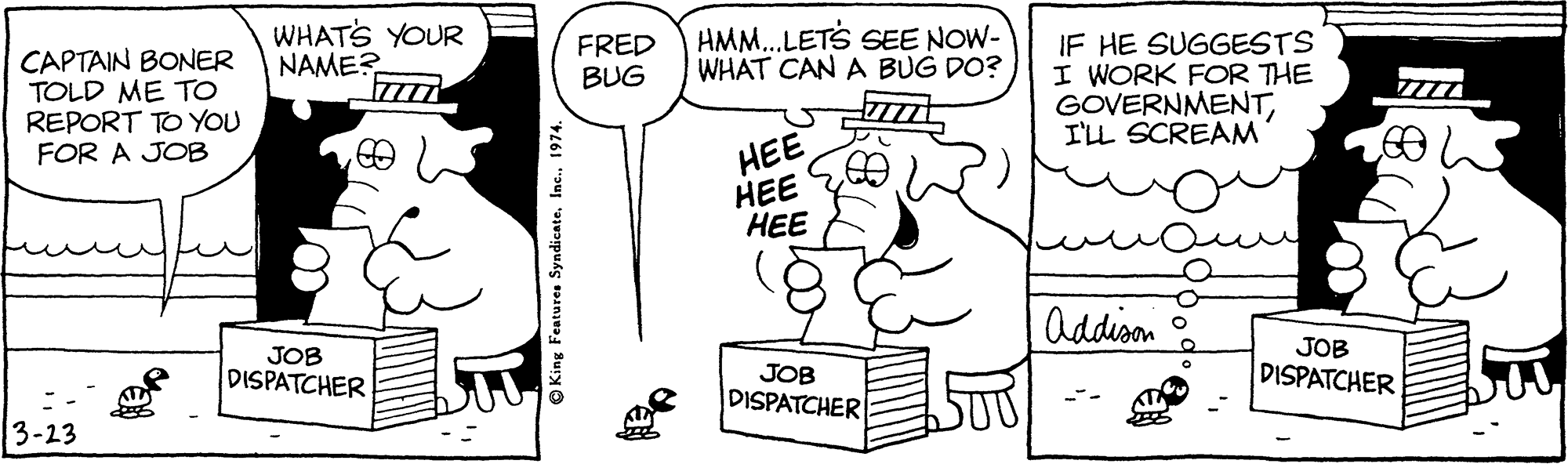 Font OCR: WHATS YOUR NAME? HMM.LETS SEE NOW- WHAT CAN A BUG DO? IF HE SUGGESTS I WORK FOR THE GOVERNMENTI'LL SCREAM FRED BUG CAPTAIN BONER TOLD ME TO REPORT TO YOU FOR A JOB HEE ??? ? Addison JOB DISPATCHER JOB DISPATCHER JOB DISPATCHER 3-23 © King Features Syndicate1974. WHATS YOUR NAME? HMM.LETS SEE NOW- WHAT CAN A BUG DO? IF HE SUGGESTS I WORK FOR THE GOVERNMENTI'LL SCREAM FRED BUG CAPTAIN BONER TOLD ME TO REPORT TO YOU FOR A JOB HEE ??? ? Addison JOB DISPATCHER JOB DISPATCHER JOB DISPATCHER 3-23 © King Features Syndicate