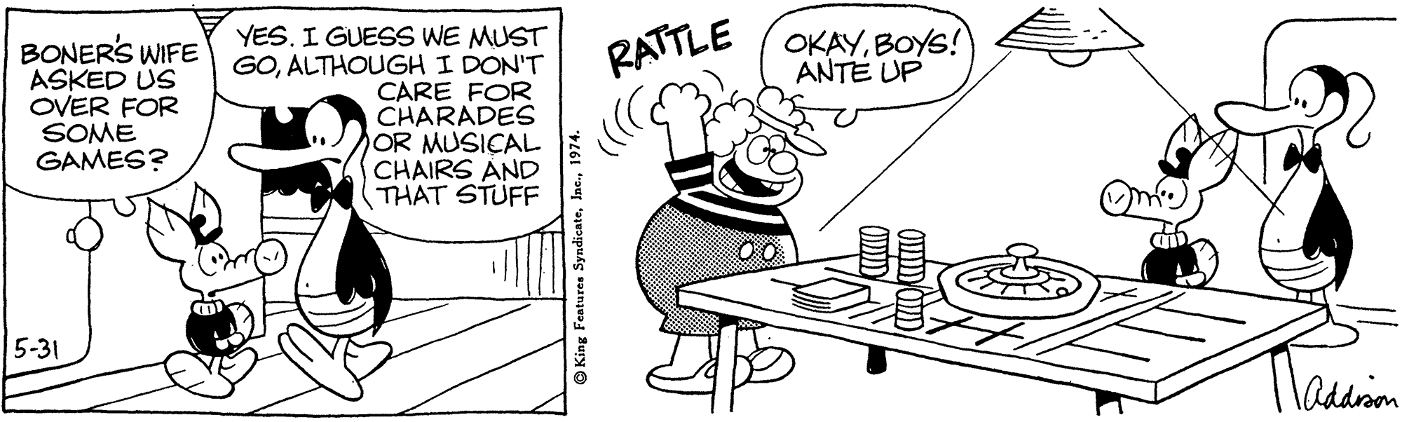 Line OCR: YES. I GUESS WE MUST GOALTHOUGH I DON'T CARE FOR CHARADES OR MUSICAL CHAIRS AND THAT STUFF OKAYBOYS! ANTE UP BONERS WIFE ASKED US OVER FOR SOME GAMES? RATTLE 5-31 addron O King Features Syndicate1974. YES. I GUESS WE MUST GOALTHOUGH I DON'T CARE FOR CHARADES OR MUSICAL CHAIRS AND THAT STUFF OKAYBOYS! ANTE UP BONERS WIFE ASKED US OVER FOR SOME GAMES? RATTLE 5-31 addron O King Features Syndicate