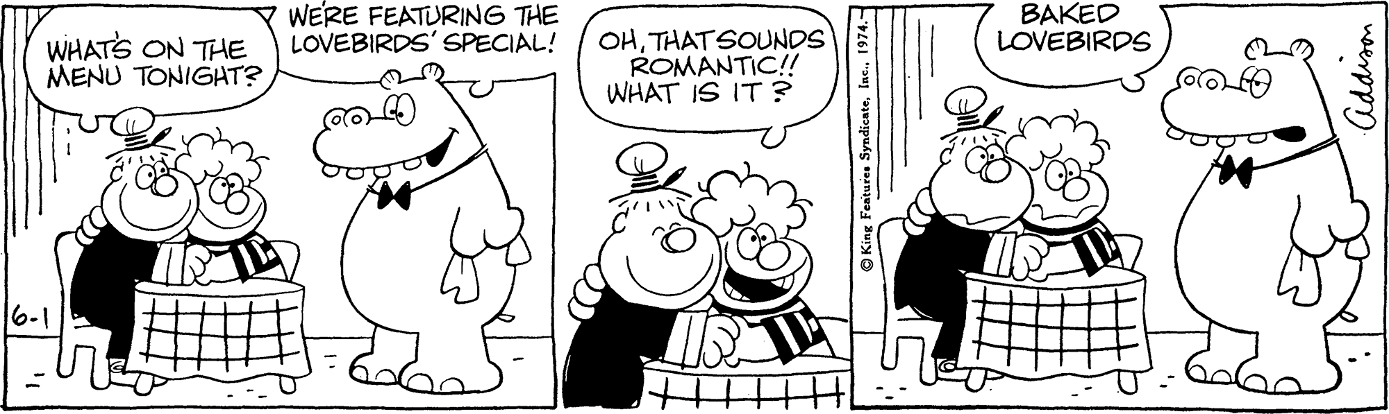 Human OCR: WERE FEATURING THE LOVEBIRDS' SPECIAL! BAKED LOVEBIRDS WHATS ON THE MENU TONIGAT? OHTHATSOUNDS ROMANTIC!! WHAT IS IT ? 6-1 King Features SyndicateAddison WERE FEATURING THE LOVEBIRDS' SPECIAL! BAKED LOVEBIRDS WHATS ON THE MENU TONIGAT? OHTHATSOUNDS ROMANTIC!! WHAT IS IT ? 6-1 King Features Syndicate