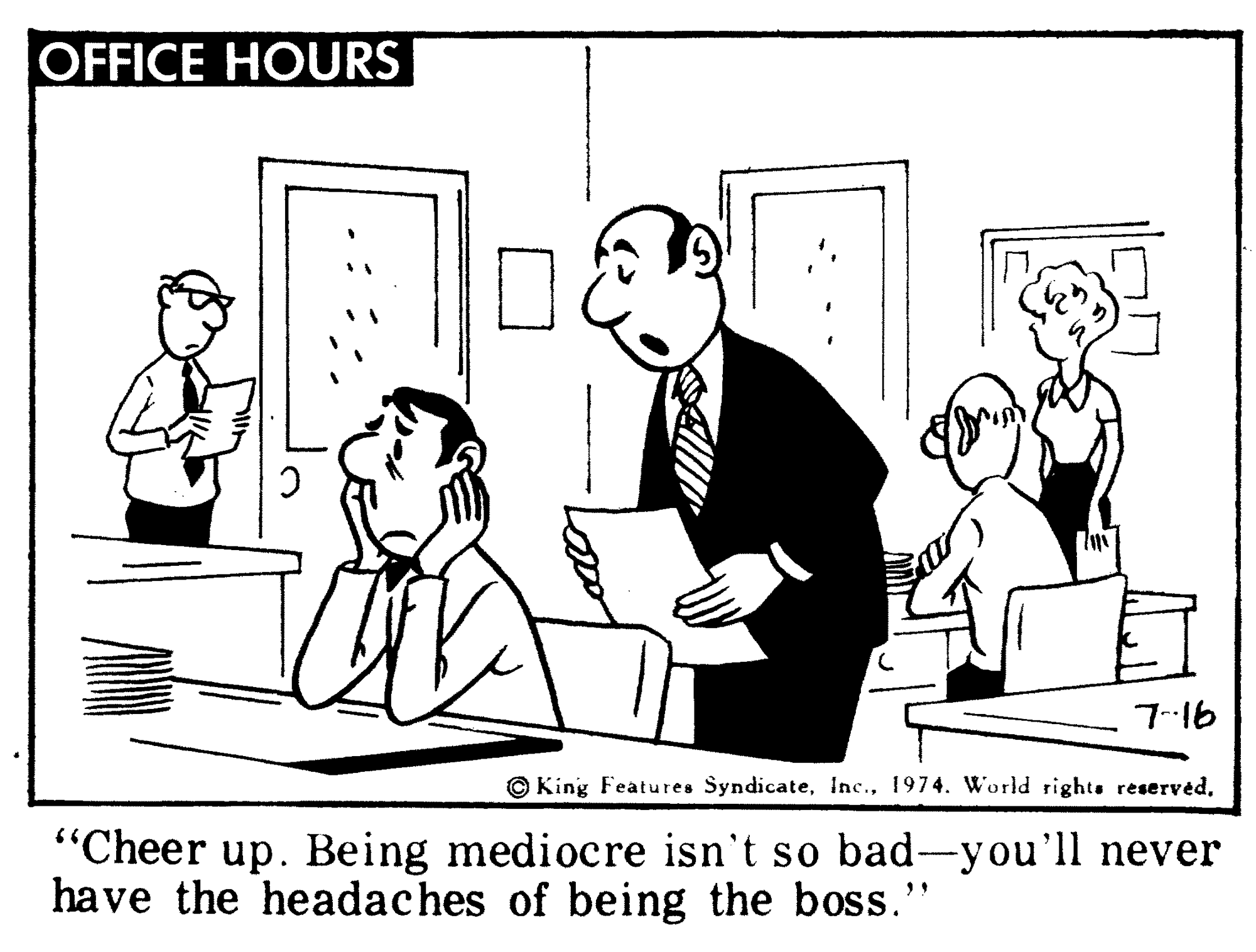 Art OCR: OFFICE HOURS 7--16 © King Features Syndicate"Cheer up. Being mediocre isn't so bad-you'll never have the headaches of being the boss." OFFICE HOURS 7--16 © King Features Syndicate1974. World rights reserved"Cheer up. Being mediocre isn't so bad-you'll never have the headaches of being the boss."