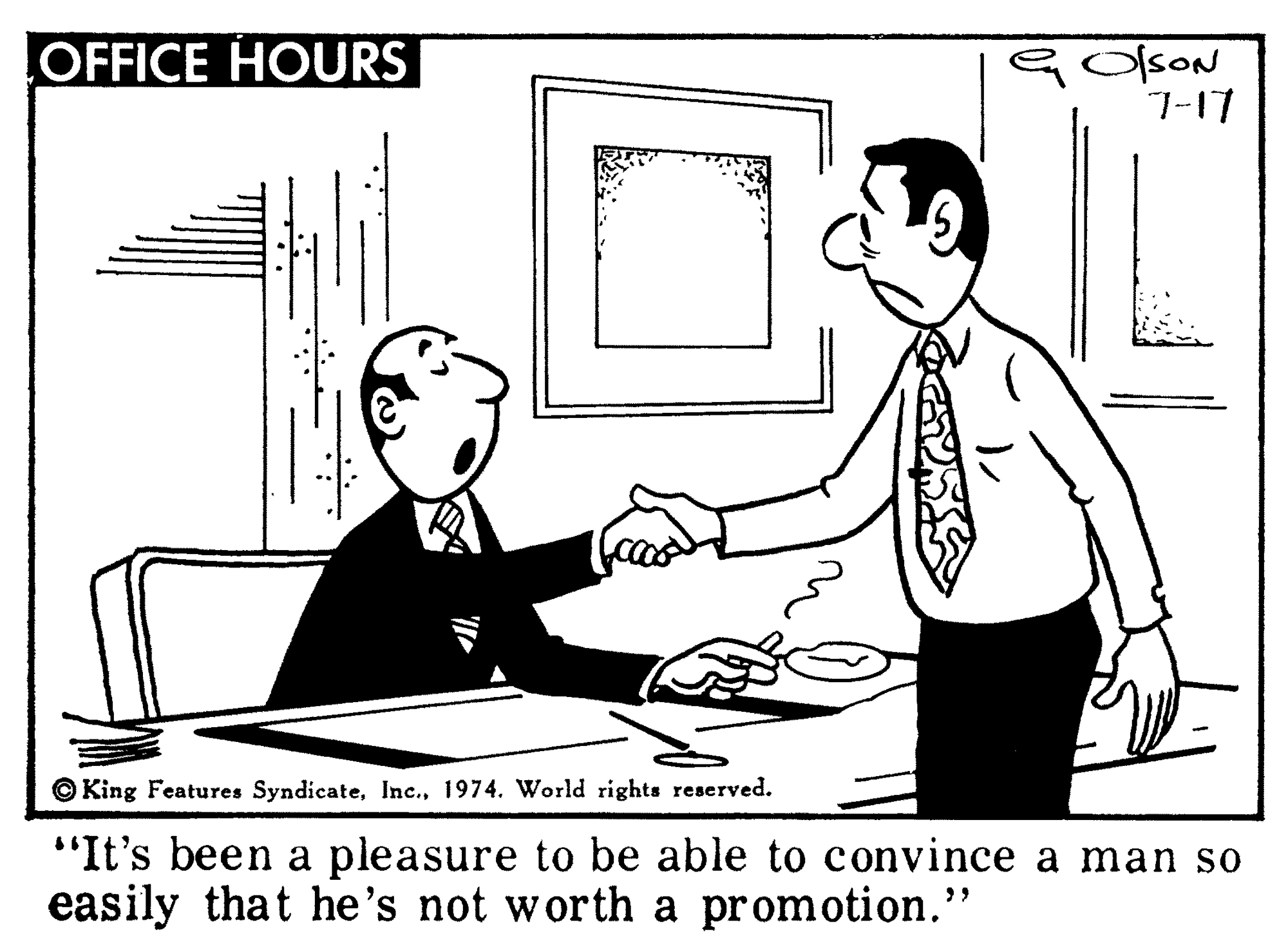 Font OCR: OFFICE HOURS G OlsoN 7-17 O King Features Syndicate1974. World rights reserved. "It's been a pleasure to be able to convince a man so easily that he's not worth a promotion." OFFICE HOURS G OlsoN 7-17 O King Features Syndicate1974. World rights reserved. "It's been a pleasure to be able to convince a man so easily that he's not worth a promotion."