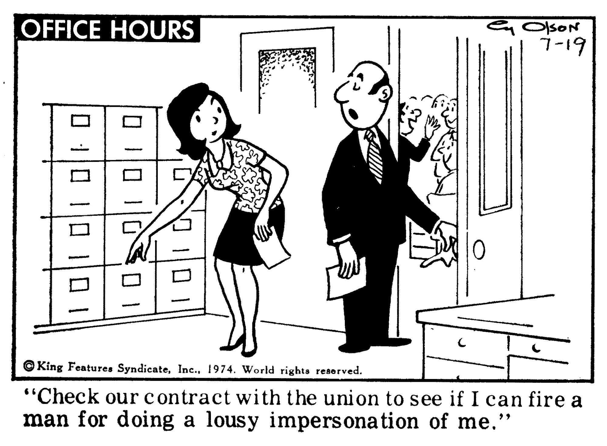 Interaction OCR: OFFICE HOURS OlsON 7-19 © King Features Syndicate1974. World rights reserved. "Check our contract with the union to see if I can fire a man for doing a lousy impersona tion of me." OFFICE HOURS OlsON 7-19 © King Features Syndicate1974. World rights reserved. "Check our contract with the union to see if I can fire a man for doing a lousy impersona tion of me."