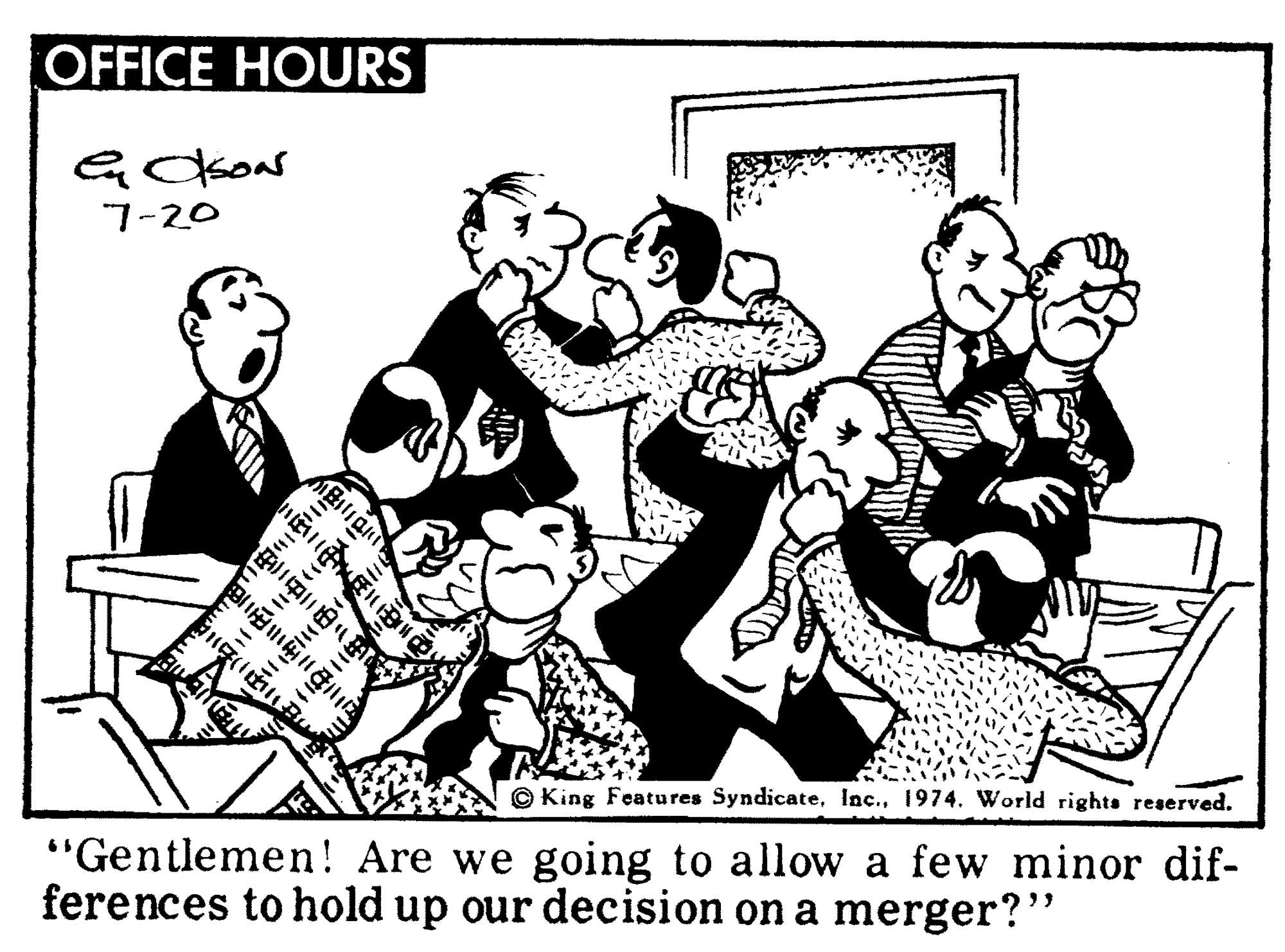 Social group OCR: OFFICE HOURS 7-20 King Features Syndicate1974. World rights reserved. "Gentlemen! Are we going to allow a few minor dif- ferences to hold up our decision on a merger?" OFFICE HOURS 7-20 King Features Syndicate1974. World rights reserved. "Gentlemen! Are we going to allow a few minor dif- ferences to hold up our decision on a merger?"