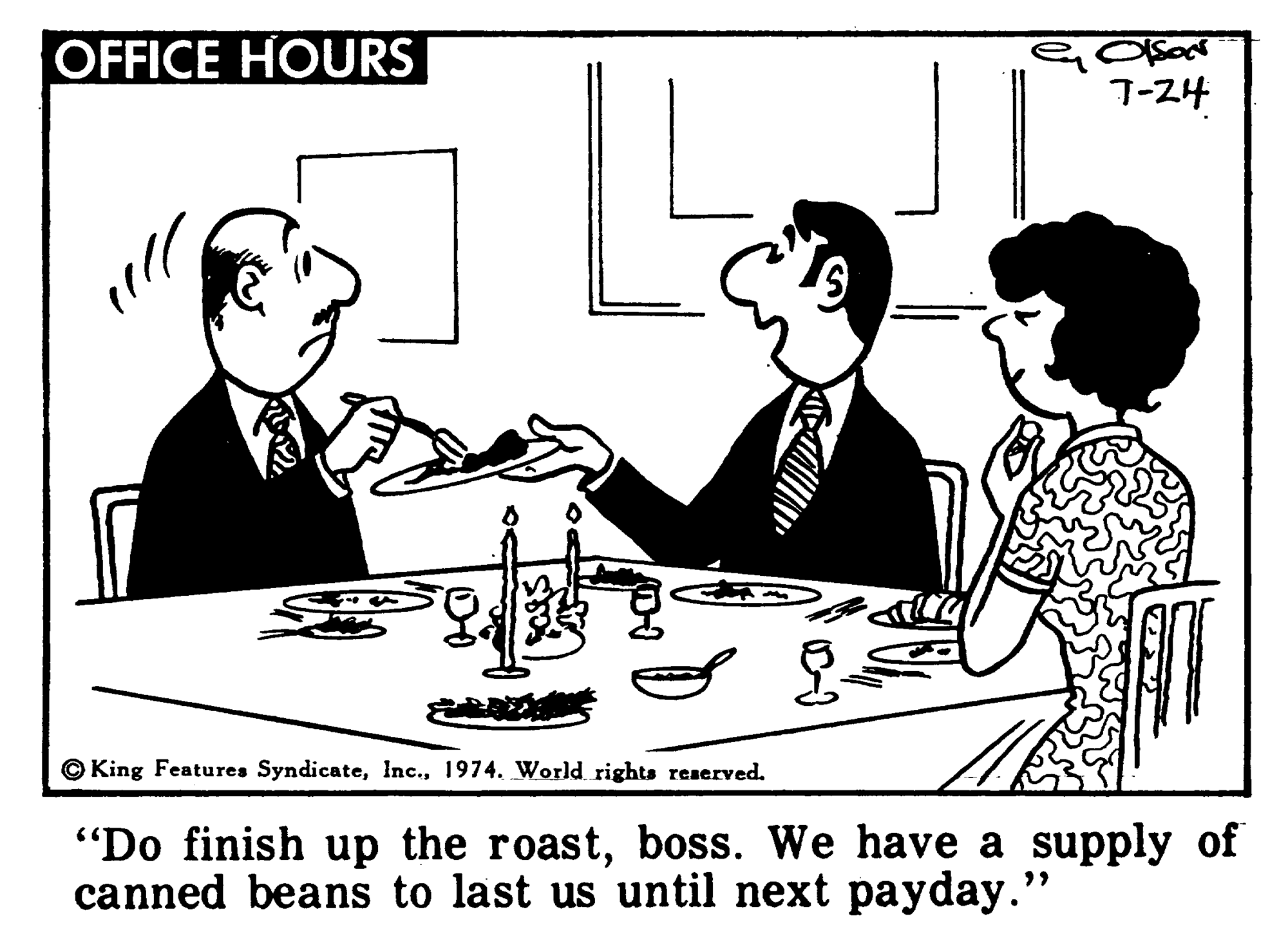 Interaction OCR: 7-24 OFFICE HOURS ?? "Do finish up the roastboss. We have a supply of canned beans to last us until next payday." © King Features Syndicate1974. World rights reserved. 7-24 OFFICE HOURS ?? "Do finish up the roastboss. We have a supply of canned beans to last us until next payday." © King Features Syndicate1974. World rights reserved.