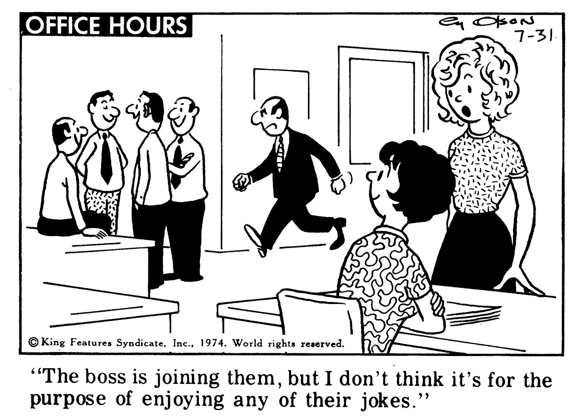 Interaction OCR: OFFICE HOURS 7-31. © King Features Syndicate1974. World rights reserved. "The boss is joining thembut I don't think it's for the purpose of enjoying any of their jokes." OFFICE HOURS 7-31. © King Features Syndicate1974. World rights reserved. "The boss is joining thembut I don't think it's for the purpose of enjoying any of their jokes."