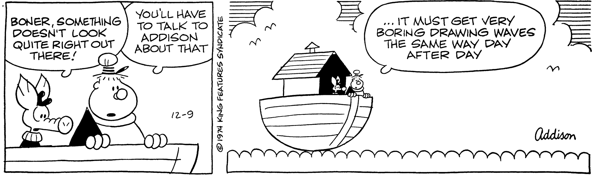 Mammal OCR: BONERSONMETHING DOESN'T LOOK QUITE RIGHT OUT THERE! YOU'LL HAVE TO TALK TO ADDISON ABOUT THAT ... IT MUST GET VERY BORING DRAWING WAVES THE SAME WAY DAY AFTER DAY 12-9 Addison 1974 KING FEATURES SYNDICATE BONERSONMETHING DOESN'T LOOK QUITE RIGHT OUT THERE! YOU'LL HAVE TO TALK TO ADDISON ABOUT THAT ... IT MUST GET VERY BORING DRAWING WAVES THE SAME WAY DAY AFTER DAY 12-9 Addison 1974 KING FEATURES SYNDICATE