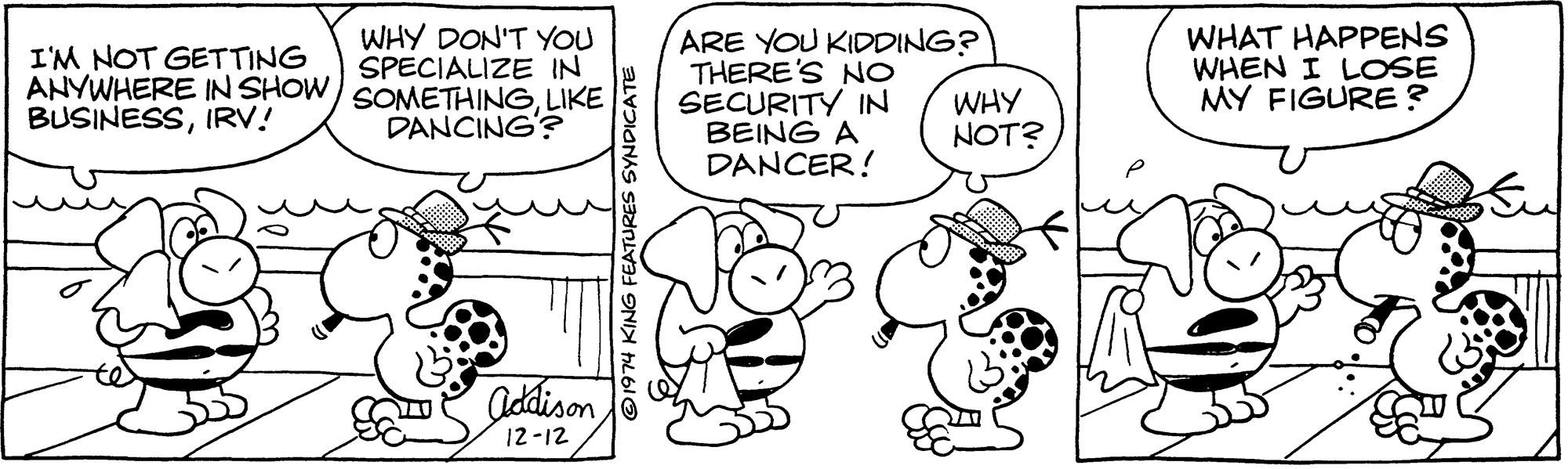 Font OCR: WHY DON'T YOU SPECIALIZE IN ANYWHERE IN SHOW/ SOMETHINGLIKE DANCING'? ARE YOU KIDDING? THERE'S NO SECURITY IN BEING A DANCER! WHAT HAPPENS WHEN I LOSE MY FIGURE? I'M NOT GETTING WHY NOT? BUSINESSIRV! Addison12-12 ©1974 KING FEATURES SYNDICATE WHY DON'T YOU SPECIALIZE IN ANYWHERE IN SHOW/ SOMETHINGLIKE DANCING'? ARE YOU KIDDING? THERE'S NO SECURITY IN BEING A DANCER! WHAT HAPPENS WHEN I LOSE MY FIGURE? I'M NOT GETTING WHY NOT? BUSINESSIRV! Addison12-12 ©1974 KING FEATURES SYNDICATE