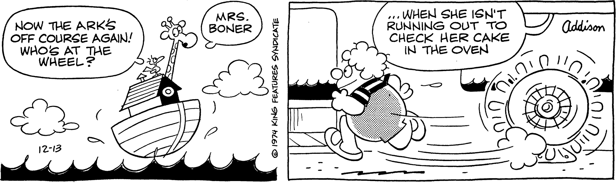 Sharing OCR: WHEN SHE ISN'T RUNNING OUT TO CHECK HER CAKE IN THE OVEN MRS. BONER ... NOW THE ARKS OFF COURSE AGAIN! WHO'S AT THE WHEEL? Addison 12-13 © 1974 KING FEATURES SYNDICATE WHEN SHE ISN'T RUNNING OUT TO CHECK HER CAKE IN THE OVEN MRS. BONER ... NOW THE ARKS OFF COURSE AGAIN! WHO'S AT THE WHEEL? Addison 12-13 © 1974 KING FEATURES SYNDICATE