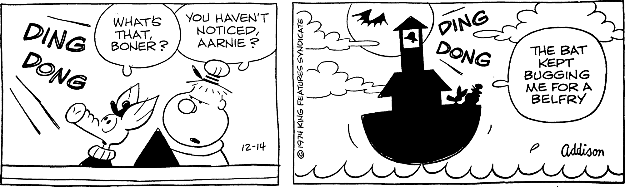 Drawing OCR: WHATS THATBONER ? YOU HAVEN'T NOTICEDAARNIE ? DING DONG DING DONG THE BAT KEPT BUGGING ME FOR A BELFRY e addison 12-14 ©1974 KING FEATURES SYNDICATE WHATS THATBONER ? YOU HAVEN'T NOTICEDAARNIE ? DING DONG DING DONG THE BAT KEPT BUGGING ME FOR A BELFRY e addison 12-14 ©1974 KING FEATURES SYNDICATE