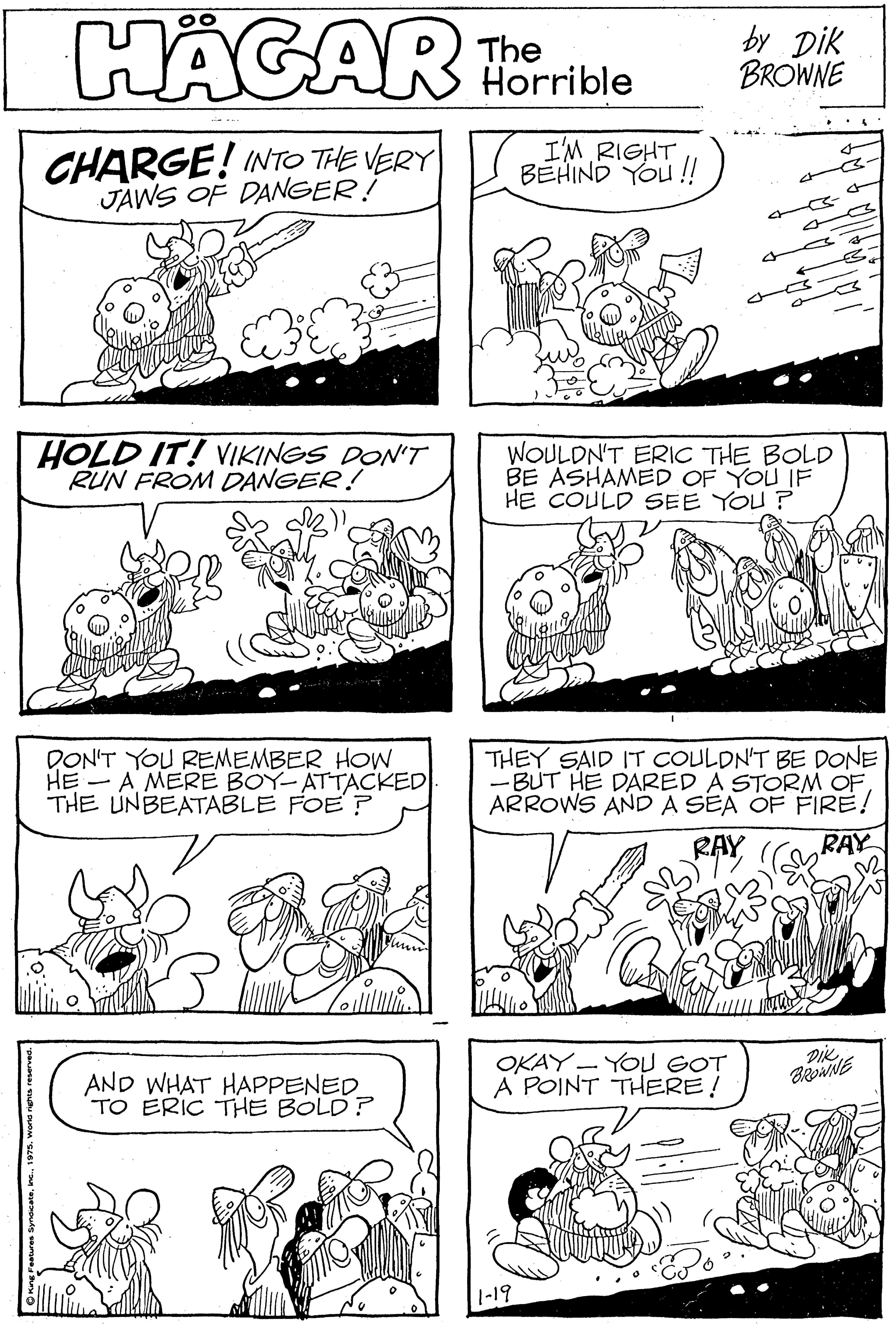 Line OCR: HÄGAR The Horrible by Dik BROWNE ... CHARGE! INTO THE VERY JAWS OF DANGER! I'M RIGHTBEHIND YOu !! e- HOLD IT! VIKINGS DON'T RUN FROM DANGER! WOULDN'T ERIC THE BOLD BE ASHAMED OF YOU IF HE COULD SEE YOU ? DON'T YOU REMEMBER HOW HE -A MERE BOY-ATTACKED THE UNBEATABLE FOE? THEY SAID IT COULDN'T BE DONE -BUT HE DARED A STORM OFARROWS ANDA SEA OF FIRE! RAY RAY AND WHAT HAPPENED TO ERIC THE BOLD? OKAY - YOU GOT A POINT THERE! 1-19 HÄGAR The Horrible by Dik BROWNE ... CHARGE! INTO THE VERY JAWS OF DANGER! I'M RIGHTBEHIND YOu !! e- HOLD IT! VIKINGS DON'T RUN FROM DANGER! WOULDN'T ERIC THE BOLD BE ASHAMED OF YOU IF HE COULD SEE YOU ? DON'T YOU REMEMBER HOW HE -A MERE BOY-ATTACKED THE UNBEATABLE FOE? THEY SAID IT COULDN'T BE DONE -BUT HE DARED A STORM OFARROWS ANDA SEA OF FIRE! RAY RAY AND WHAT HAPPENED TO ERIC THE BOLD? OKAY - YOU GOT A POINT THERE! 1-19