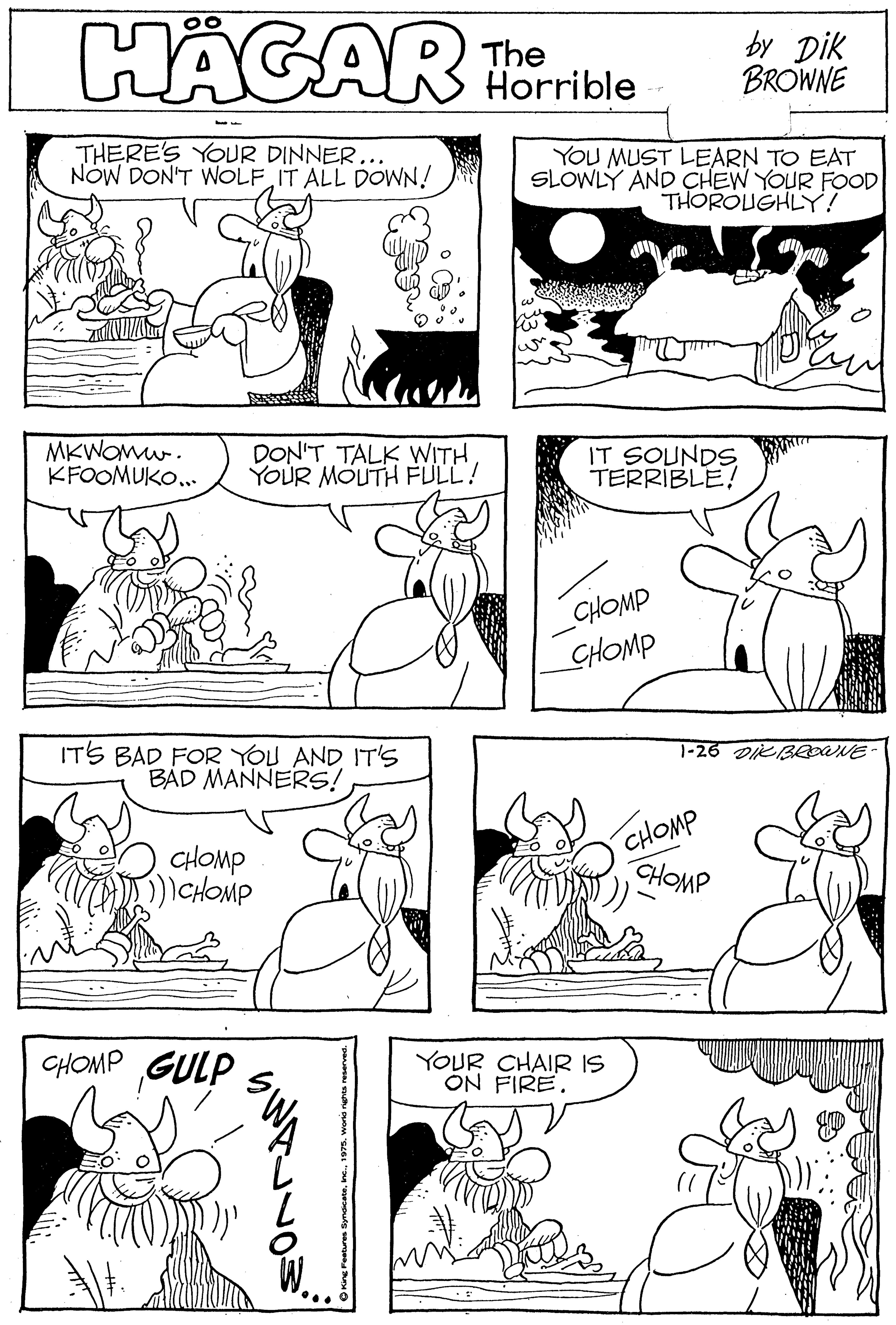 Black OCR: HÄGAR The Horrible by Dik BROWNE THERE'S YOUR DINNER... NÓW DON'T WOLF IT ALL DOWN! YOU MUST LEARN TO EAT SLOWLY AND ÇHEW YOUR FOOD THOROUGHLY! MKWOmw. KFOOMUKO... DON'T TALK WITH YOUR MOUTH FULL! IT SOUNDS TERRIBLE! CHOMP CHOMP 1-26 DieBeOUNE ITS BAD FOR YOU AND IT'S BAD MANNERS! CHOMP ) CHOMP CHOMP HOMP CHOMP GULP YOUR CHAIR IS ON FIRE. HÄGAR The Horrible by Dik BROWNE THERE'S YOUR DINNER... NÓW DON'T WOLF IT ALL DOWN! YOU MUST LEARN TO EAT SLOWLY AND ÇHEW YOUR FOOD THOROUGHLY! MKWOmw. KFOOMUKO... DON'T TALK WITH YOUR MOUTH FULL! IT SOUNDS TERRIBLE! CHOMP CHOMP 1-26 DieBeOUNE ITS BAD FOR YOU AND IT'S BAD MANNERS! CHOMP ) CHOMP CHOMP HOMP CHOMP GULP YOUR CHAIR IS ON FIRE.