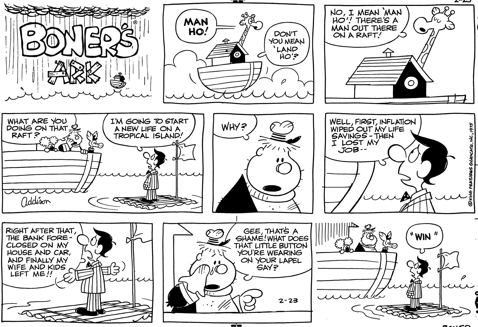 Organism OCR: MAN HO! NOI MEAN MAN HO! THERE'S A MAN OUT THERE ON A RAFT.! BONERS ARK DON'T YOU MEAN 'LAND HO'? ? WHAT ARE YOU DOING ON THAT. RAFT? I'M GOING TO START A NEW LIFE ON A TROPICAL ISLAND! WELLINFLATION WIPED OUT MY LIFE SAVINGS - THEN I LOST MY JOB-- WHY? Addison RIGHT AFTER THATTHE BANK FORE- CLOSED ON MY HOUSE AND CARAND FINALLY MY WIFE AND KIDS LEFT ME! GEETHATS A SHAME! WHAT DOES THAT LITTLE BUTTON YOU'RE WEARING ON YOUR LAPEL SAY? "WIN " 2-23 MAN HO! NOI MEAN MAN HO! THERE'S A MAN OUT THERE ON A RAFT.! BONERS ARK DON'T YOU MEAN 'LAND HO'? ? WHAT ARE YOU DOING ON THAT. RAFT? I'M GOING TO START A NEW LIFE ON A TROPICAL ISLAND! WELLINFLATION WIPED OUT MY LIFE SAVINGS - THEN I LOST MY JOB-- WHY? Addison RIGHT AFTER THATTHE BANK FORE- CLOSED ON MY HOUSE AND CARAND FINALLY MY WIFE AND KIDS LEFT ME! GEETHATS A SHAME! WHAT DOES THAT LITTLE BUTTON YOU'RE WEARING ON YOUR LAPEL SAY? "WIN " 2-23