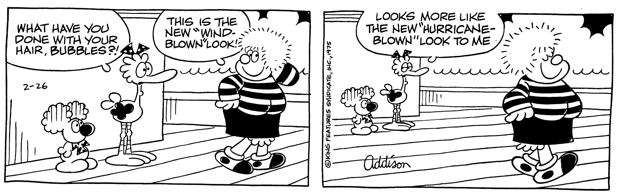 Sharing OCR: WHAT HAVE YOU DONE WITH YOUR HAIRBUBBLES?! THIS IS THE NEW "WIND- BLOWN'LOOK!E LOOKS MORE LIKE THE NEW"HURRICANE- BLOWN"LOOK TO ME 2-26 Oddison OKING FEATURES SYJDICATE1975 WHAT HAVE YOU DONE WITH YOUR HAIRBUBBLES?! THIS IS THE NEW "WIND- BLOWN'LOOK!E LOOKS MORE LIKE THE NEW"HURRICANE- BLOWN"LOOK TO ME 2-26 Oddison OKING FEATURES SYJDICATE