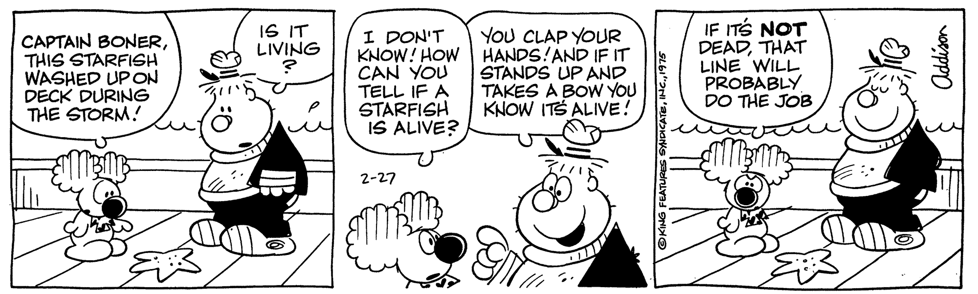 Finger OCR: IF ITS NOT DEADTHAT LINE WILL PROBABLY DO THE JOB IS IT LIVING CAPTAIN BONERTHIS STARFISH WASHED UPON DECK DURING THE STORM! I DON'T KNOW! HOW CAN YOU TELL IF A STARFISH IS ALIVE? YOU CLAP YOUR HANDS!AND IF IT STANDS UP AND TAKES A BOW YOU KNOW ITS ALIVE! 2-27 IF ITS NOT DEADTHAT LINE WILL PROBABLY DO THE JOB IS IT LIVING CAPTAIN BONERTHIS STARFISH WASHED UPON DECK DURING THE STORM! I DON'T KNOW! HOW CAN YOU TELL IF A STARFISH IS ALIVE? YOU CLAP YOUR HANDS!AND IF IT STANDS UP AND TAKES A BOW YOU KNOW ITS ALIVE! 2-27