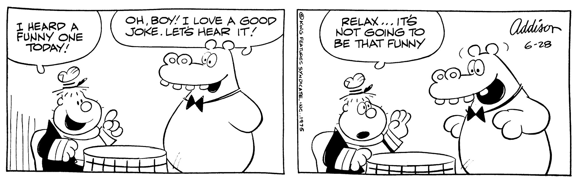 Organism OCR: OHBOY! I LOVE A GOOD JOKE. LETS HEAR IT! RELAX... ITS NOT GOING TO BE THAT FUNNY Addisor I HEARD A FUNNY ONE TODAY! 6-28 O KING FEATURES SYNDICATENC..1975 OHBOY! I LOVE A GOOD JOKE. LETS HEAR IT! RELAX... ITS NOT GOING TO BE THAT FUNNY Addisor I HEARD A FUNNY ONE TODAY! 6-28 O KING FEATURES SYNDICATE