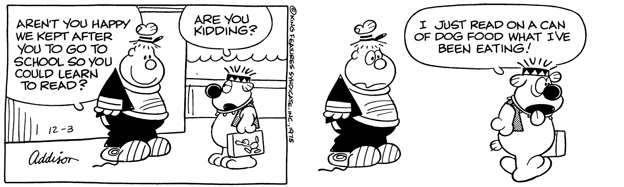 Organism OCR: ARE YOU KIDDING? AREN'T YOU HAPPY WE KEPT AFTER YOU TO GO TO SCHOOL SO YOU COULD LEARN TO READ? I JUST READ ON A CAN OF DOG FOOD WHAT IVE BEEN EATING! 12-3 Addešor OKING FEATURES SYNDICATE. ARE YOU KIDDING? AREN'T YOU HAPPY WE KEPT AFTER YOU TO GO TO SCHOOL SO YOU COULD LEARN TO READ? I JUST READ ON A CAN OF DOG FOOD WHAT IVE BEEN EATING! 12-3 Addešor OKING FEATURES SYNDICATE.