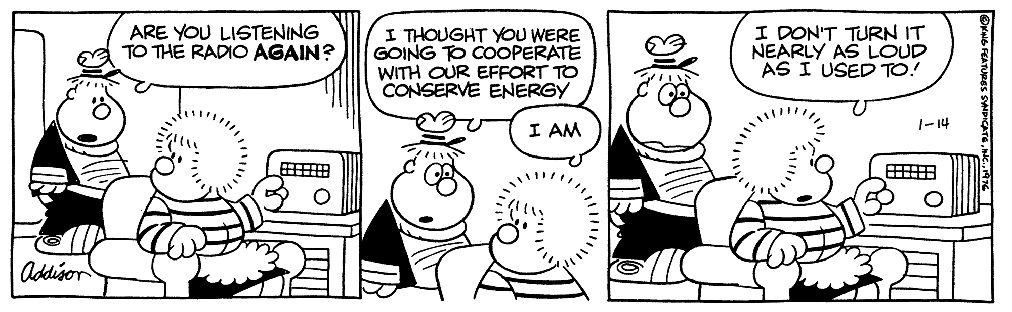 Font OCR: ARE YOU LISTENING TO THE RADIO AGAIN? I THOUGHT YOU WERE GOING TO COOPERATE WITH OUR EFFORT TO CONSERVE ENERGY I DON'T TURN IT NEARLY AS LOUD AS I USED TO! I AM |-14 Addison ARE YOU LISTENING TO THE RADIO AGAIN? I THOUGHT YOU WERE GOING TO COOPERATE WITH OUR EFFORT TO CONSERVE ENERGY I DON'T TURN IT NEARLY AS LOUD AS I USED TO! I AM |-14 Addison