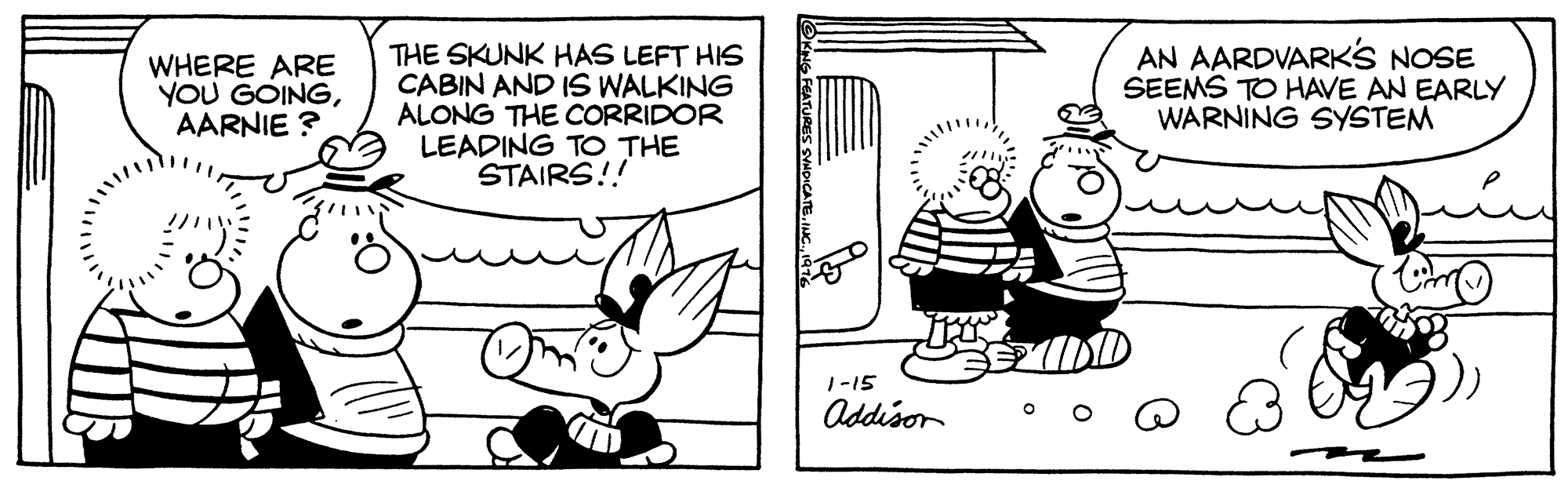 Style OCR: WHERE ARE YOU GOINGAARNIE ? THE SKUNK HAS LEFT HIS CABIN AND IS WALKING ALONG THE CORRIDOR LEADING TO THE STAIRS!! AN AARDVARKS NOSE SEEMS TO HAVE AN EARLY WARNING SYSTEM 1-15 Addison WHERE ARE YOU GOINGAARNIE ? THE SKUNK HAS LEFT HIS CABIN AND IS WALKING ALONG THE CORRIDOR LEADING TO THE STAIRS!! AN AARDVARKS NOSE SEEMS TO HAVE AN EARLY WARNING SYSTEM 1-15 Addison