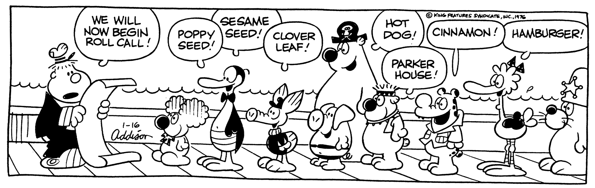 Mammal OCR: O KG FEATURES SYNOICATE1476 WE WILL NOW BEGIN ROLL CALL! SESAME POPPY SEED!/ CLOVER SEED! HOT DOG! CINNAMON!) HAMBURGER! LEAF! PARKER HOUSE! 1-16 Addisor O KG FEATURES SYNOICATE1476 WE WILL NOW BEGIN ROLL CALL! SESAME POPPY SEED!/ CLOVER SEED! HOT DOG! CINNAMON!) HAMBURGER! LEAF! PARKER HOUSE! 1-16 Addisor