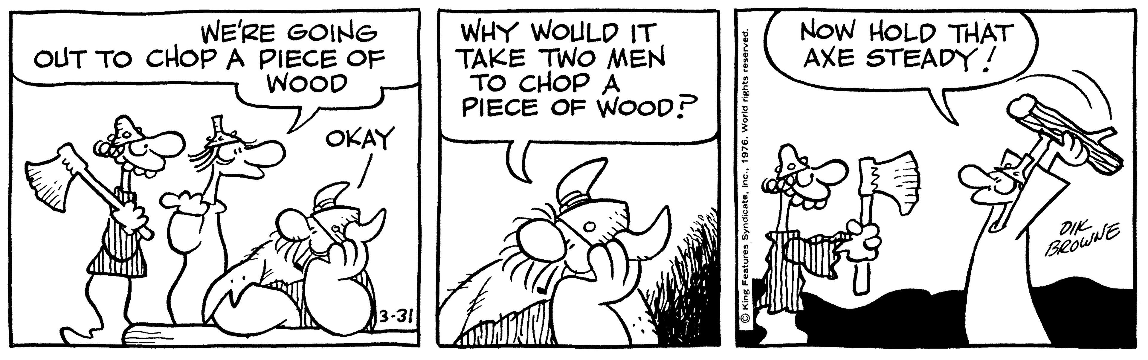 Line OCR: WE'RE GOING OUT TO CHOP A PIECE OF WHY WOULD IT TAKE TWO MEN TO CHOP A PIECE OF WOOD? NoW HOLD THAT AXE STEADY! WOOD OKAY DIK BROWNE 3-31 WE'RE GOING OUT TO CHOP A PIECE OF WHY WOULD IT TAKE TWO MEN TO CHOP A PIECE OF WOOD? NoW HOLD THAT AXE STEADY! WOOD OKAY DIK BROWNE 3-31
