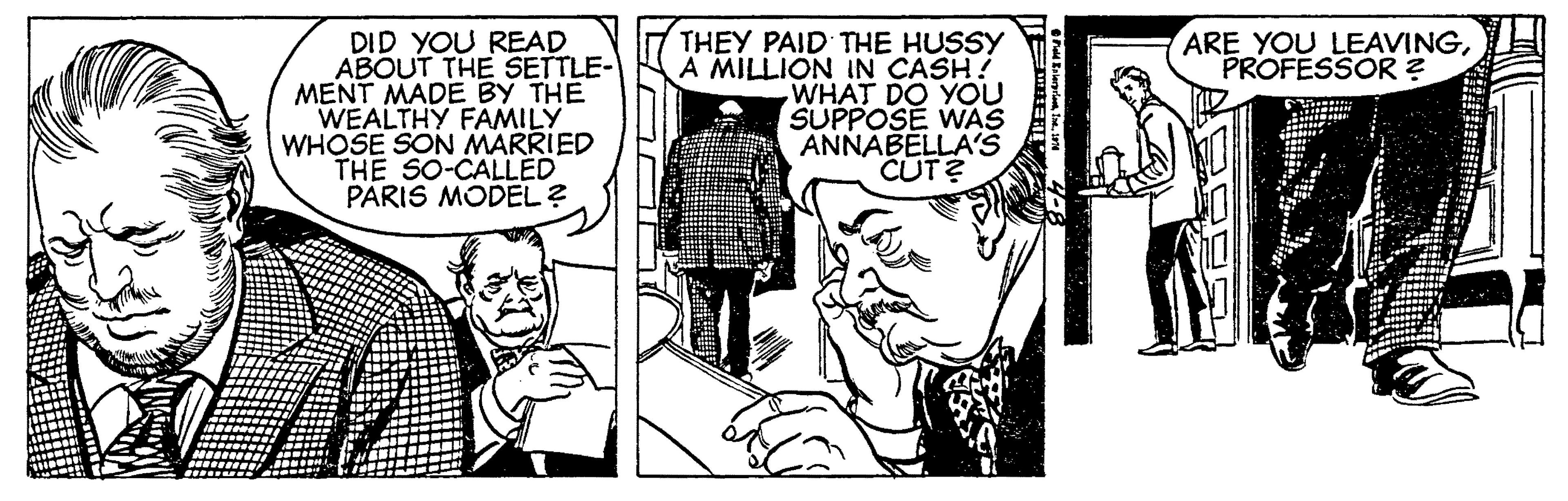 Cartoon OCR: THEY PAID THE HUSSY A MILLION IN CASH! WHAT DO YOU SUPPOSE WAS ANNABELLA'S CUT? ARE YOU LEAVINGPROFESSOR ? DID YOU READ ABOUT THE SETTLE- MENT MADE BY THE WEALTHY FAMILY WHOSE SON MARRIED THE SO-CALLED PARIS MODEL? THEY PAID THE HUSSY A MILLION IN CASH! WHAT DO YOU SUPPOSE WAS ANNABELLA'S CUT? ARE YOU LEAVINGPROFESSOR ? DID YOU READ ABOUT THE SETTLE- MENT MADE BY THE WEALTHY FAMILY WHOSE SON MARRIED THE SO-CALLED PARIS MODEL?