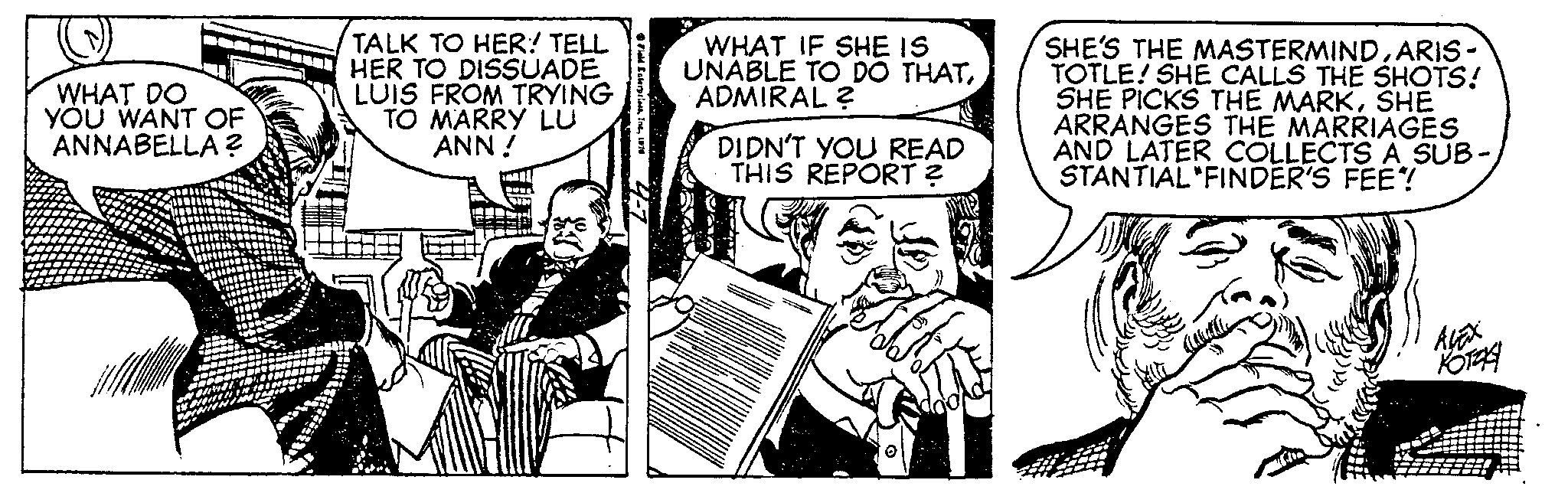 Illustration OCR: WHAT DO YOU WANT OF ANNABELLA ? TALK TO HER! TELL HER TO DISSUADE LUIS FROM TRYING TO MARRY LU ANN! Field Enterprises1976 WHAT IF SHE IS UNABLE TO DO THATADMIRAL ? DIDN'T YOU READ THIS REPORT ? SHE'S THE MASTERMINDARIS- TOTLE! SHE CALLS THE SHOTS! SHE PICKS THE MARKSHE ARRANGES THE MARRIAGES AND LATER COLLECTS A SUB- STANTIAL FINDER'S FEE?! DA ?????? KOTAA WHAT DO YOU WANT OF ANNABELLA ? TALK TO HER ! TELL HER TO DISSUADE LUIS FROM TRYING TO MARRY LU ANN ! Field Enterprises1976 WHAT IF SHE IS UNABLE TO DO THATADMIRAL ? DIDN'T YOU READ THIS REPORT ? SHE'S THE MASTERMINDARIS TOTLE ! SHE CALLS THE SHOTS ! SHE PICKS THE MARKSHE ARRANGES THE MARRIAGES AND LATER COLLECTS A SUB STANTIAL FINDER'S FEE ?! DA ?????? KOTAA