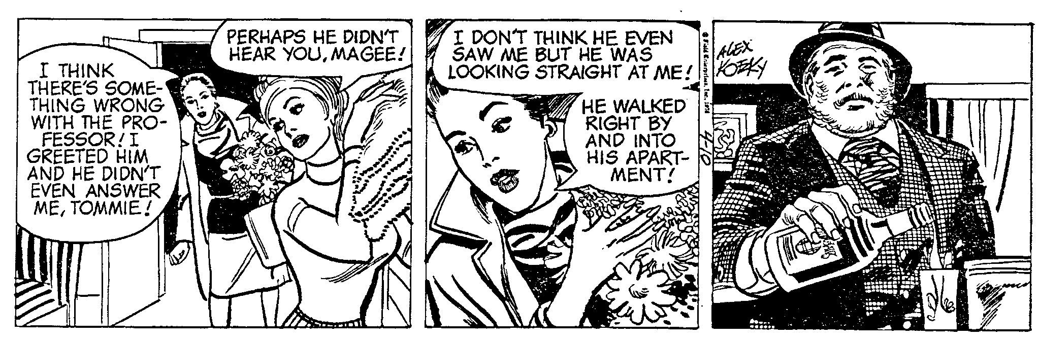 Comic book OCR: I THINK THERE'S SOME- THING WRONG WITH THE PRO- FESSOR! I GREETED HIM AND HE DIDN'T EVEN ANSWER METOMMIE! PERHAPS HE DIDN'T HEAR YOUMAGEE! 1000000 I DON'T THINK HE EVEN SAW ME BUT HE WAS LOOKING STRAIGHT AT ME! HE WALKED RIGHT BY AND INTO HIS APART- MENT! Field Enterprises1978 ALEX KOKY 00 I THINK THERE'S SOME THING WRONG WITH THE PRO FESSOR ! I GREETED HIM AND HE DIDN'T EVEN ANSWER METOMMIE ! PERHAPS HE DIDN'T HEAR YOUMAGEE ! 1000000 I DON'T THINK HE EVEN SAW ME BUT HE WAS LOOKING STRAIGHT AT ME ! HE WALKED RIGHT BY AND INTO HIS APART MENT ! Field Enterprises1978 ALEX KOKY 00