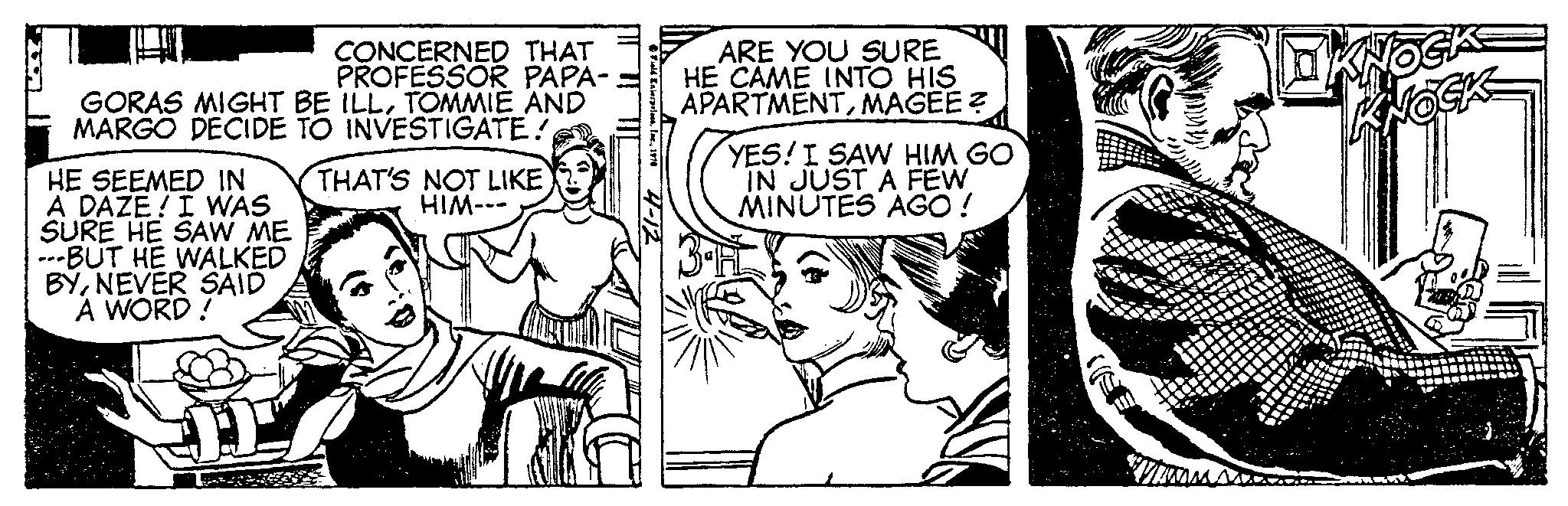 Style OCR: CONCERNED THAT PROFESSOR PAPA- GORAS MIGHT BE ILLTOMMIE AND MARGO DECIDE TO INVESTIGATE! HE SEEMED IN A DAZE! I WAS SURE HE SAW ME ---BUT HE WALKED BYNEVER SAID A WORD! THAT'S NOT LIKE HIM--- 4-12 ARE YOU SURE HE CAME INTO HIS APARTMENTMAGEE? YES! I SAW HIM GO IN JUST A FEW MINUTES AGO ! Wis NOCH CONCERNED THAT PROFESSOR PAPA GORAS MIGHT BE ILLTOMMIE AND MARGO DECIDE TO INVESTIGATE ! HE SEEMED IN A DAZE ! I WAS SURE HE SAW ME --- BUT HE WALKED BYNEVER SAID A WORD ! THAT'S NOT LIKE HIM --- 4-12 ARE YOU SURE HE CAME INTO HIS APARTMENTMAGEE ? YES ! I SAW HIM GO IN JUST A FEW MINUTES AGO ! Wis NOCH