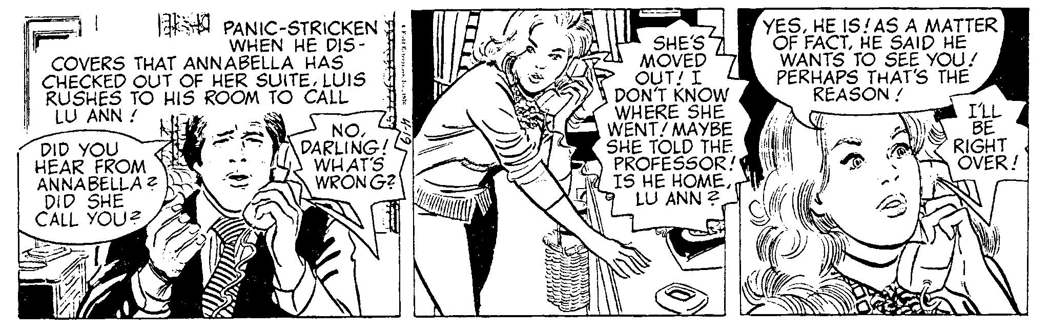 Art OCR: 1 COVERS THAT ANNABELLA HAS CHECKED OUT OF HER SUITELUIS RUSHES TO HIS ROOM TO CALL LU ANN! DID YOU HEAR FROM ANNABELLA ? DID SHE CALL YOU? PANIC-STRICKEN WHEN HE DIS- NODARLING! WHAT'S WRONG? SHE'S MOVED OUT! I DON'T KNOW WHERE SHE WENT! MAYBE SHE TOLD THE PROFESSOR! IS HE HOMELU ANN ? YESHE IS! AS A MATTER OF FACTHE SAID HE WANTS TO SEE YOU! PERHAPS THAT'S THE REASON ! I'LL BE RIGHT OVER! 1 COVERS THAT ANNABELLA HAS CHECKED OUT OF HER SUITELUIS RUSHES TO HIS ROOM TO CALL LU ANN ! DID YOU HEAR FROM ANNABELLA ? DID SHE CALL YOU ? PANIC - STRICKEN WHEN HE DIS NODARLING ! WHAT'S WRONG ? SHE'S MOVED OUT ! I DON'T KNOW WHERE SHE WENT ! MAYBE SHE TOLD THE PROFESSOR ! IS HE HOMELU ANN ? YESHE IS ! AS A MATTER OF FACTHE SAID HE WANTS TO SEE YOU ! PERHAPS THAT'S THE REASON ! I'LL BE RIGHT OVER !