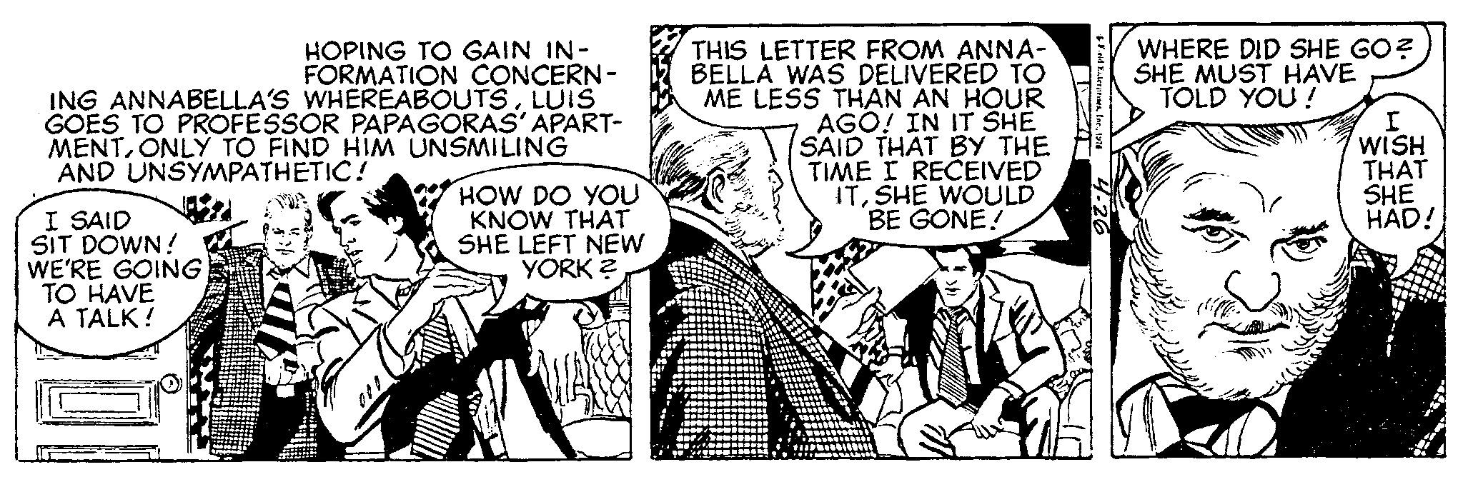 Comic book OCR: HOPING TO GAIN IN- FORMATION CONCERN- ING ANNABELLA'S WHEREABOUTSLUIS GOES TO PROFESSOR PAPAGORAS' APART- MENTONLY TO FIND HIM UNSMILING AND UNSYMPATHETIC! I SAID SIT DOWN! WE'RE GOING TO HAVE A TALK! HOW DO YOU KNOW THAT SHE LEFT NEW YORK? THIS LETTER FROM ANNA- BELLA WAS DELIVERED TO ME LESS THAN AN HOUR AGO! IN IT SHE SAID THAT BY THE TIME I RECEIVED ITSHE WOULD BE GONE! Frid Yuterprises1976 4.26 WHERE DID SHE GO? SHE MUST HAVE TOLD YOU! I WISH THAT SHE HAD! HOPING TO GAIN IN FORMATION CONCERN ING ANNABELLA'S WHEREABOUTSLUIS GOES TO PROFESSOR PAPAGORAS ' APART MENTONLY TO FIND HIM UNSMILING AND UNSYMPATHETIC ! I SAID SIT DOWN ! WE'RE GOING TO HAVE A TALK ! HOW DO YOU KNOW THAT SHE LEFT NEW YORK ? THIS LETTER FROM ANNA BELLA WAS DELIVERED TO ME LESS THAN AN HOUR AGO ! IN IT SHE SAID THAT BY THE TIME I RECEIVED ITSHE WOULD BE GONE ! Frid Yuterprises1976 4.26 WHERE DID SHE GO ? SHE MUST HAVE TOLD YOU ! I WISH THAT SHE HAD !