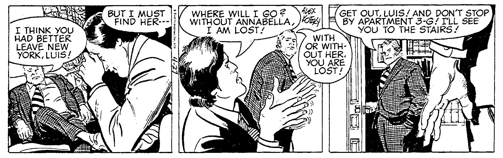 Fictional character OCR: I THINK YOU HAD BETTER LEAVE NEW YORKLUIS! BUT I MUST FIND HER-- Faid Enterprises196 4-27 ALEX WHERE WILL I GO? WITHOUT ANNABELLAKOEKY I AM LOST! GET OUTLUIS! AND DON'T STOP BY APARTMENT 3-G! I'LL SEE YOU TO THE STAIRS! WITH OR WITH- OUT HER. YOU ARE LOST! PALL I THINK YOU HAD BETTER LEAVE NEW YORKLUIS ! BUT I MUST FIND HER- Faid Enterprises196 4-27 ALEX WHERE WILL I GO ? WITHOUT ANNABELLAKOEKY I AM LOST ! GET OUTLUIS ! AND DON'T STOP BY APARTMENT 3 - G ! I'LL SEE YOU TO THE STAIRS ! WITH OR WITH OUT HER . YOU ARE LOST ! PALL