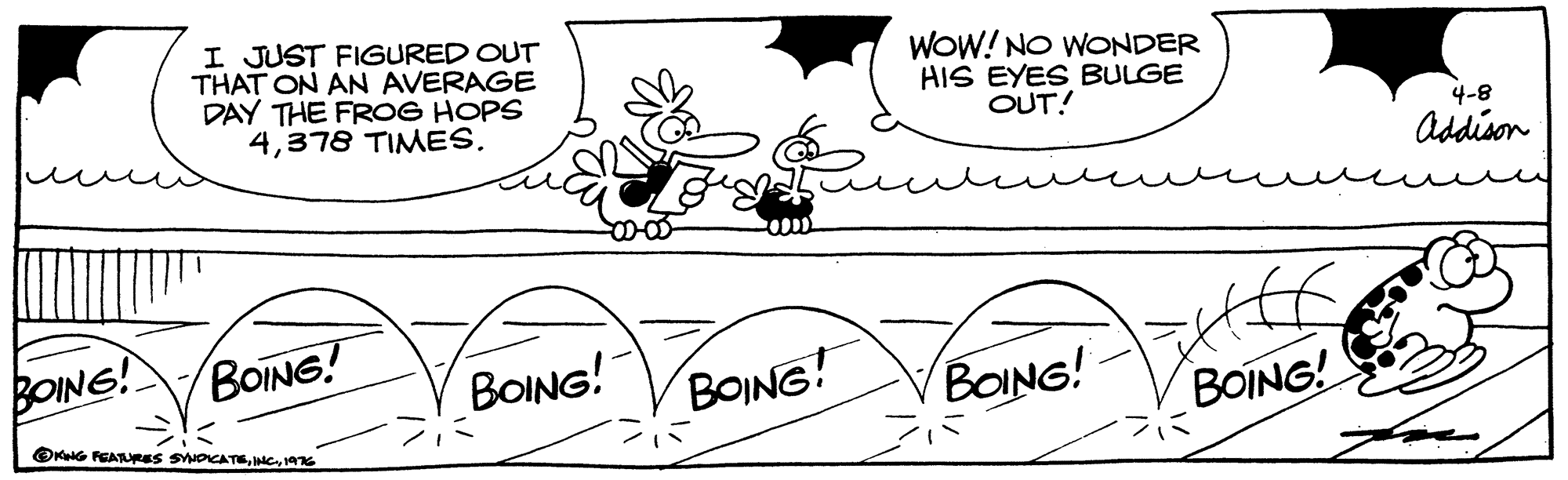 Font OCR: I JUST FIGURED OUT THAT ON AN AVERAGE DAY THE FROG HOPS 4WOW! NO WONDER HIS EYES BULGE OUT! 4-8 Addison BOING! BOING! BOING! BOING! BOING! BOING! OKG FEATURES SPICATEAG I JUST FIGURED OUT THAT ON AN AVERAGE DAY THE FROG HOPS 4378 TIMESWOW! NO WONDER HIS EYES BULGE OUT! 4-8 Addison BOING! BOING! BOING! BOING! BOING! BOING! OKG FEATURES SPICATE
