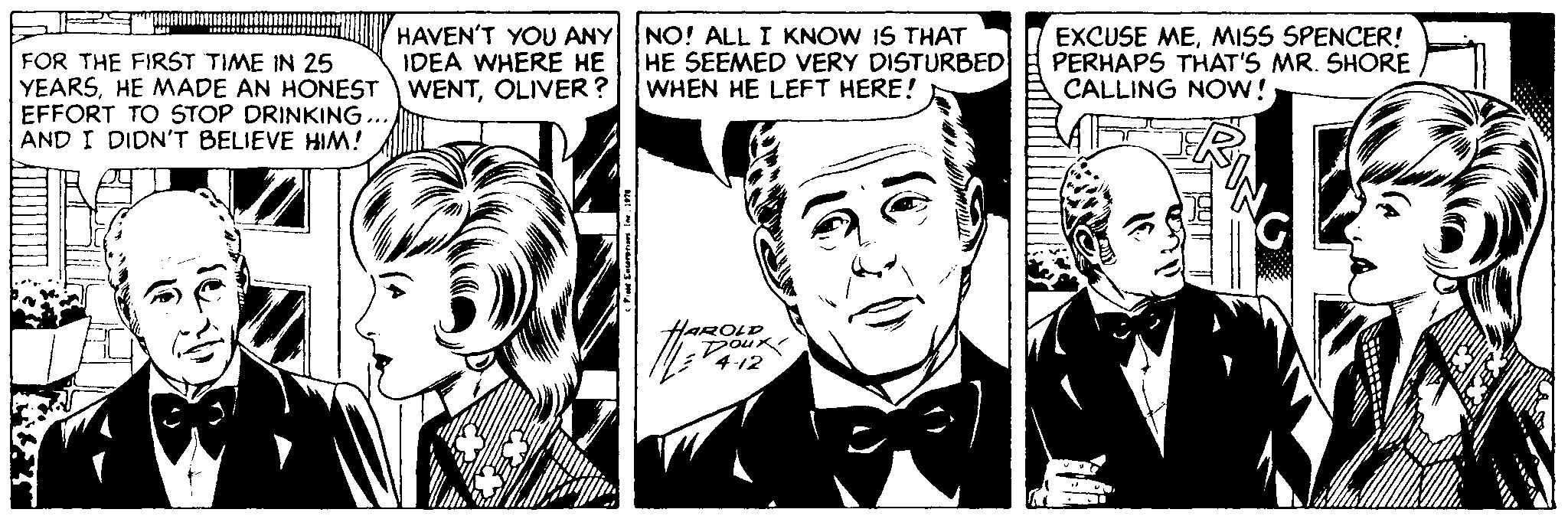 Black-and-white OCR: FOR THE FIRST TIME IN 25 YEARSHE MADE AN HONEST EFFORT TO STOP DRINKING... AND I DIDN'T BELIEVE HIM! HAVEN'T YOU ANY NO! ALL I KNOW IS THAT IDEA WHERE HE WENTOLIVER ? HE SEEMED VERY DISTURBED WHEN HE LEFT HERE! EXCUSE MEMISS SPENCER! PERHAPS THAT'S MR. SHORE CALLING NOW! AROLD (?? FOR THE FIRST TIME IN 25 YEARSHE MADE AN HONEST EFFORT TO STOP DRINKING... AND I DIDN'T BELIEVE HIM! HAVEN'T YOU ANY NO! ALL I KNOW IS THAT IDEA WHERE HE WENTOLIVER ? HE SEEMED VERY DISTURBED WHEN HE LEFT HERE! EXCUSE MEMISS SPENCER! PERHAPS THAT'S MR. SHORE CALLING NOW! AROLD ( ??