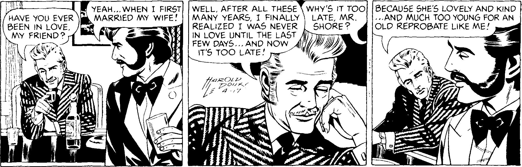 Art OCR: YEAH... WHEN I FIRST WELLAFTER ALL THESE WHY'S IT TOO BECAUSE SHE'S LOVELY AND KIND ...AND MUCH TOO YOUNG FOR AN OLD REPROBATE LIKE ME! HAVE YOU EVER BEEN IN LOVEMY FRIEND ? MANY YEARSI FINALLY REALIZED I WAS NEVER IN LOVE UNTIL THE LAST FEW DAYS... AND NOW IT'S TOO LATE! LATEMR. SHORE ? MARRIED MY WIFE! HAROLD YEAH... WHEN I FIRST WELLAFTER ALL THESE WHY'S IT TOO BECAUSE SHE'S LOVELY AND KIND ...AND MUCH TOO YOUNG FOR AN OLD REPROBATE LIKE ME! HAVE YOU EVER BEEN IN LOVEMY FRIEND ? MANY YEARSI FINALLY REALIZED I WAS NEVER IN LOVE UNTIL THE LAST FEW DAYS... AND NOW IT'S TOO LATE! LATEMR. SHORE ? MARRIED MY WIFE! HAROLD